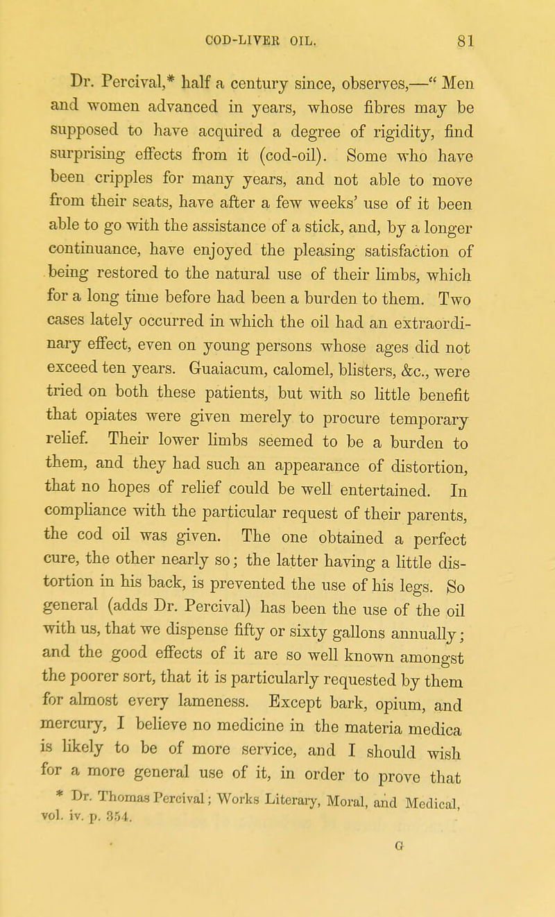 Dr. Percival,* half a century since, observes,— Men and women advanced in years, whose fibres may be supposed to have acquired a degree of rigidity, find surprising efiects from it (cod-oil). Some who have been cripples for many years, and not able to move from their seats, have after a few weeks' use of it been able to go with the assistance of a stick, and, by a longer continuance, have enjoyed the pleasing satisfaction of being restored to the natural use of their Hmbs, which for a long time before had been a burden to them. Two cases lately occurred in which the oil had an extraordi- nary eff'ect, even on young persons whose ages did not exceed ten years. Guaiacum, calomel, bhsters, &c., were tried on both these patients, but with so Httle benefit that opiates were given merely to procure temporary rehef. Their lower limbs seemed to be a burden to them, and they had such an appearance of distortion, that no hopes of relief could be well entertained. In comphance with the particular request of their parents, the cod oil was given. The one obtained a perfect cure, the other nearly so; the latter having a little dis- tortion in his back, is prevented the use of his legs. So general (adds Dr. Percival) has been the use of the oil with us, that we dispense fifty or sixty gallons annually; and the good effects of it are so well known amongst the poorer sort, that it is particularly requested by them for almost every lameness. Except bark, opium, and mercury, I believe no medicine in the materia medica is likely to be of more service, and I should wish for a more general use of it, in order to prove that * Dr. Thomas Percival; Works Literary, Moral, and Medical, vol. iv. p. 354.