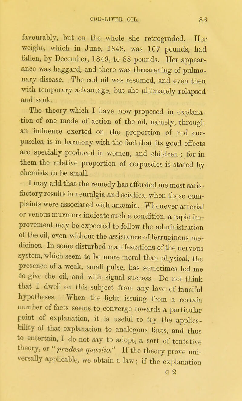 farourablj, but on the whole she retrograded. Her weight, which in June, 1848, was 107 pounds, had fallen, by December, 1849, to 88 pounds. Her appear- ance was haggard, and there was threatening of pulmo- nary disease. The cod oil was resumed, and even then with temporary advantage, but she ultimately relapsed and sank. The theory which I have now proposed in explana- tion of one mode of action of the oil, namely, through an influence exerted on the proportion of red cor- puscles, is in harmony with the fact that its good efi'ects are specially produced in women, and children ; for in them the relative proportion of corpuscles is stated by chemists to be small. I may add that the remedy has afforded me most satis- factory results in neuralgia and sciatica, when those com- plaints were associated with anaemia. Whenever arterial or venous murmurs indicate such a condition, a rapid im- provement may be expected to follow the administration of the oil, even without the assistance of ferruginous me- dicmes. In some disturbed manifestations of the nervous system, which seem to be more moral than physical, the presence of a weak, small pulse, has sometimes led me to give the oil, and with signal success. Do not think that I dwell on this subject from any love of fanciful hypotheses. When the hght issuing from a certain number of facts seems to converge towards a particular point of explanation, it is useful to try the appHca- bility of that explanation to analogous facts, and thus to entertain, I do not say to adopt, a sort of tentative theory, or prudens qucestio. If the theory prove uni- versally appHcable, we obtain a law; if the explanation G 2