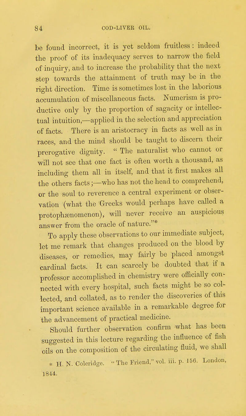 be found incorrect, it is yet seldom fruitless : indeed the proof of its inadequacy serves to narrow the field of inquiry, and to increase the probability that the next step towards the attainment of truth may be in the right direction. Time is sometimes lost in the laborious accumulation of miscellaneous facts. Numerism is pro- ductive only by the proportion of sagacity or intellec- tual intuition,—appHed in the selection and appreciation of facts. There is an aristocracy in facts as well as in races, and the mind should be taught to discern their prerogative dignity.  The naturahst who cannot or will not see that one fact is often worth a thousand, as including them all in itself, and that it first makes all the others facts;—who has not the head to comprehend, or the sold to reverence a central experiment or obser- vation (what the Greeks would perhaps have called a protophffinomenon), wiU never receive an auspicious answer from the oracle of nature.* To apply these observations to our immediate subject, let me remark that changes produced on the blood by diseases, or remedies, may fairly be placed amongst cardinal facts. It can scarcely be doubted that if a professor accomphshed in chemistry were officially con- nected with every hospital, such facts might be so col- lected, and collated, as to render the discoveries of this important science available in a remarkable degree for the advancement of practical medicine. Should further observation confirm what has been suggested in this lecture regarding the influence of fish oils on the composition of the circulating fluid, we shall * H. N. Coleridge.  The Friend, vol. iii. p. J 56. London, 1844.