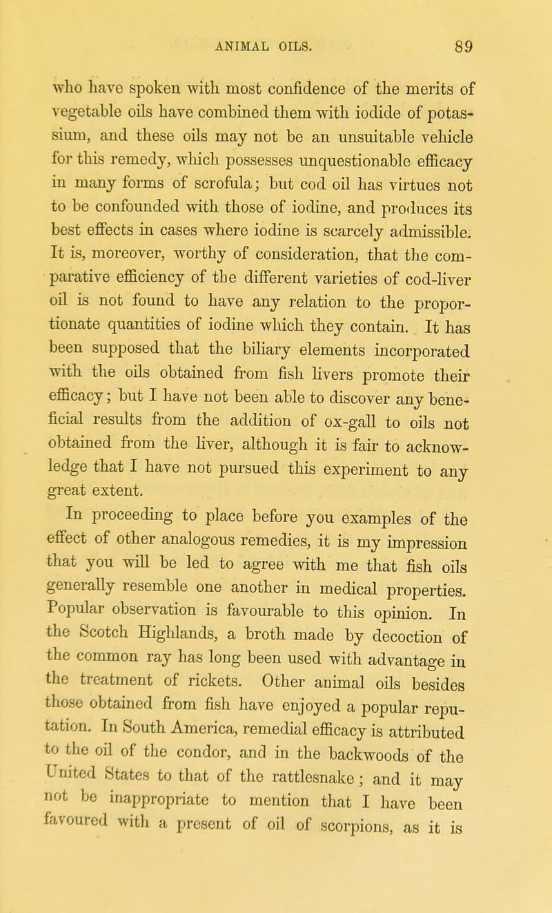 who have spoken with most confidence of the merits of vegetable oils have combined them with iodide of potas- sium, and these oils may not be an unsuitable vehicle foi- this remedy, which possesses unquestionable efficacy in many forms of scrofula; but cod oil has virtues not to be confounded with those of iodine, and produces its best effects in cases where iodine is scarcely admissible. It is, moreover, worthy of consideration, that the com- parative efficiency of the different varieties of cod-Hver oil is not found to have any relation to the propor- tionate quantities of iodine which they contain. It has been supposed that the biliary elements incorporated with the oils obtained from fish Hvers promote their efficacy; but I have not been able to discover any bene- ficial results from the addition of ox-gall to oils not obtamed from the liver, although it is fair to acknow- ledge that I have not pursued this experiment to any great extent. In proceeding to place before you examples of the effect of other analogous remedies, it is my impression that you will be led to agree with me that fish oils generally resemble one another in medical properties. Popular observation is favourable to this opinion. In the Scotch Highlands, a broth made by decoction of the common ray has long been used with advantage in the treatment of rickets. Other animal oils besides those obtained from fish have enjoyed a popular repu- tation. In South America, remedial efficacy is attributed to the oil of the condor, and in the backwoods of the United States to that of the rattlesnake; and it may not be inappropriate to mention that I have been favoured with a present of oil of scorpions, as it is