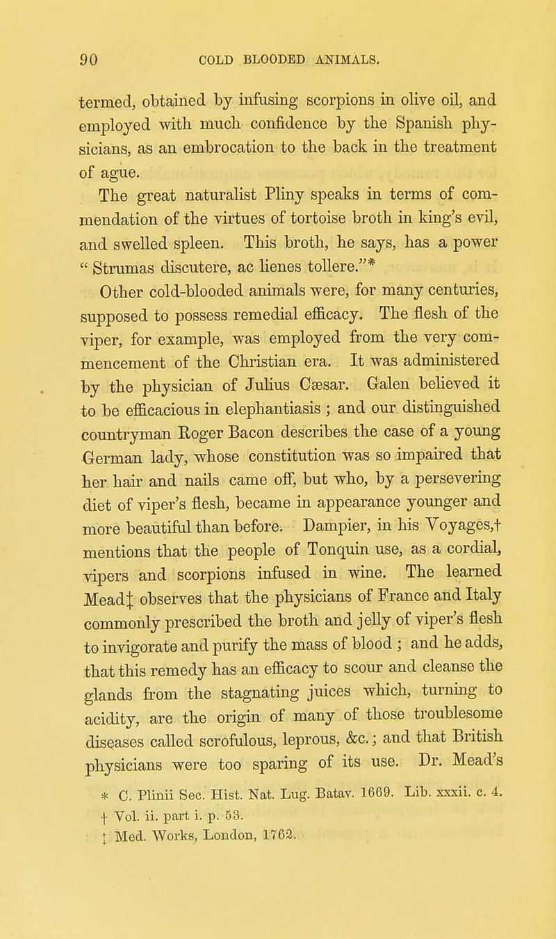 termed, obtained by infusing scorpions in olive oil, and employed with much confidence by the Spanish phy- sicians, as an embrocation to the back in the treatment of ague. The great naturalist Pliny speaks in terms of com- mendation of the virtues of tortoise broth in king's evil, and swelled spleen. This broth, he says, has a power  Strumas discutere, ac lienes toUere.* Other cold-blooded animals were, for many centuries, supposed to possess remedial efficacy. The flesh of the viper, for example, was employed from the very com- mencement of the Christian era. It was administered by the physician of Julius Csesar. Galen behoved it to be efficacious in elephantiasis ; and our distinguished countryman Roger Bacon describes the case of a young German lady, whose constitution was so impaired that her hair and nails came ofi, but who, by a persevering diet of viper's flesh, became in appearance younger and more beautiful than before. Dampier, in his Voyages,! mentions that the people of Tonquin use, as a cordial, vipers and scorpions infused in wine. The learned Mead| observes that the physicians of France and Italy commonly prescribed the broth and jelly of viper's flesh to invigorate and purify the mass of blood; and he adds, that this remedy has an efficacy to scour and cleanse the glands from the stagnating juices which, turning to acidity, are the origin of many of those troublesome diseases called scrofulous, leprous, &c.; and that British physicians were too sparing of its use. Dr. Mead's * 0. Plinii Sec. Hist. Nat. Lug. Batav. 1669. Lib. xxxii. c. 4. •j- Vol. ii. part i. p. 63. : + Med. Works, London, 1762.