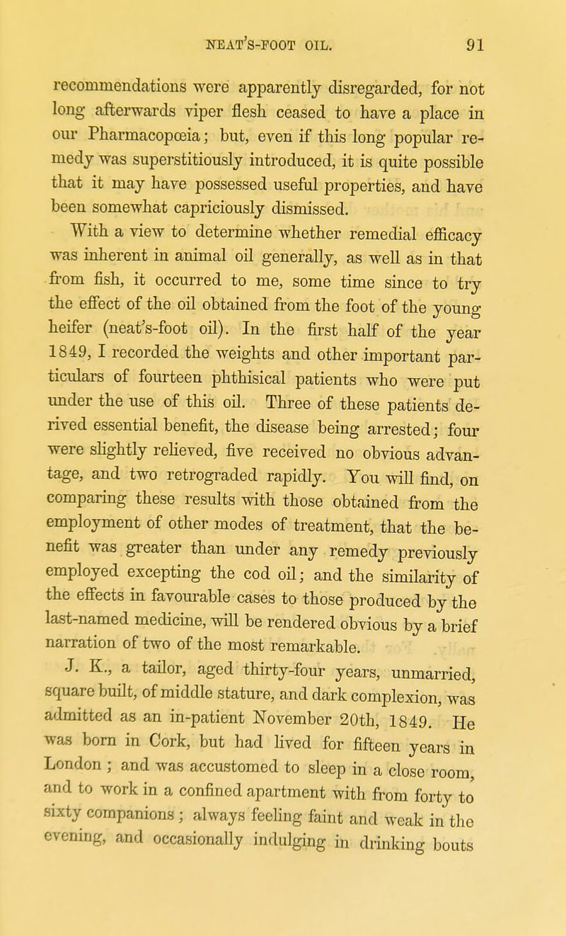 recommendations were apparently disregarded, for not long afterwards viper flesh ceased to have a place in om- Pharmacopoeia; but, even if this long popular re- medy was superstitiously introduced, it is quite possible that it may have possessed useful properties, and have been somewhat capriciously dismissed. With a view to determine whether remedial efiicacy was inherent in animal oil generally, as well as in that from fish, it occurred to me, some time since to try the effect of the oil obtained from the foot of the young heifer (neat's-foot oil). In the first half of the year 1849, I recorded the weights and other important par- ticulars of fourteen phthisical patients who were put under the use of this oil. Three of these patients de- rived essential benefit, the disease being arrested; four were shghtly reheved, five received no obvious advan- tage, and two retrograded rapidly. You will find, on comparing these results with those obtained from the employment of other modes of treatment, that the be- nefit was greater than under any remedy previously employed excepting the cod oil; and the similarity of the effects in favourable cases to those produced by the last-named medicine, will be rendered obvious by a brief narration of two of the most remarkable. J. K., a tailor, aged thirty-four years, unmarried, square built, of middle stature, and dark complexion, was admitted as an in-patient November 20th, 1849. He wa.s bom in Cork, but had Hved for fifteen years in London ; and was accustomed to sleep in a close room, and to work in a confined apartment with from forty to sixty companions; always feeling faint and weak in the evening, and occasionally indulging in drinking bouts