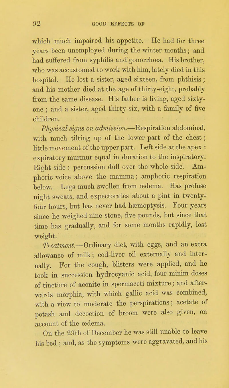 which much impaired his appetite. He had for three years been unemployed during the winter months; and had suifered from syphiUs and gonorrhoea. His brother, who was accustomed to work with him, lately died in this hospital. He lost a sister, aged sixteen, from phthisis ; and his mother died at the age of thirty-eight, probably from the same disease. His father is living, aged sixty- one ; and a sister, aged thirty-six, with a family of five children. Physical signs on admission.—Respiration abdominal, with much tilting up of the lower part of the chest; little movement of the upper part. Left side at the apex : expiratory murmur equal in duration to the inspiratory. Right side : percussion dull over the whole side. Am- phoric voice above the mamma; amphoric respiration below. Legs much swollen from oedema. Has profuse night sweats, and expectorates about a pint in twenty- four hours, but has never had hsemoptysis. Four years since he weighed nine stone, five pounds, but since that time has gradually, and for some months rapidly, lost weight. Treatment.—Ordinary diet, with eggs, and an extra allowance of milk; cod-Uver oil externally and inter- nally. For the cough, bhsters were appHed, and he took in succession hydrocyanic acid, four minim doses of tincture of aconite in spermaceti mixture; and after- wards morphia, with which galHc acid was combined, with a view to moderate the perspirations; acetate of potash and decoction of broom were also given, on account of the oedema. On the 29th of December he was still unable to leave his bed ; and, as the symptoms were aggravated, and his