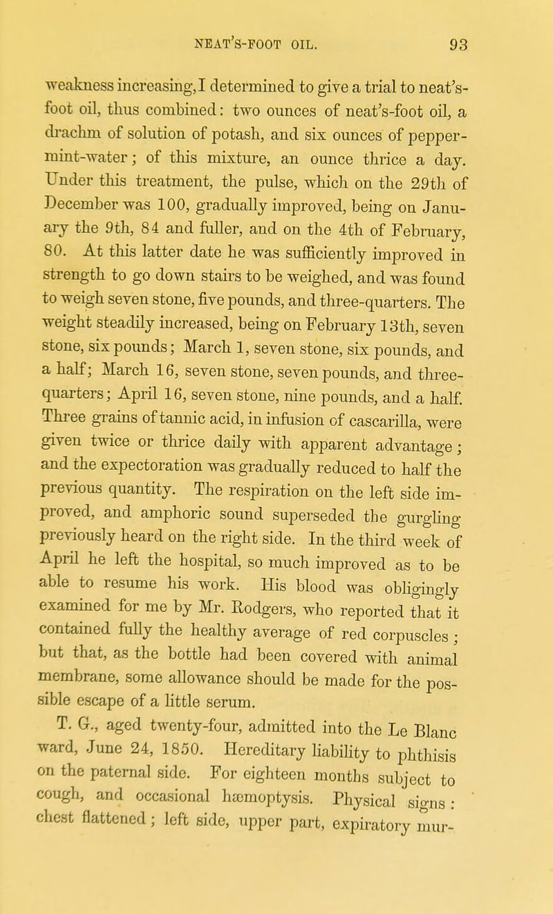 weakness increasing, I determined to give a trial to neat's- foot oil, thus combined: two ounces of neat's-foot oil, a drachm of solution of potash, and six ounces of pepper- mint-water; of this mixture, an ounce thrice a day. Under this treatment, the pulse, which on the 29 th of December was 100, gradually improved, being on Janu- ary the 9th, 84 and fuller, and on the 4th of February, 80. At this latter date he was sufficiently improved in strength to go down stairs to be weighed, and was found to weigh seven stone, five pounds, and three-quarters. The weight steadily increased, being on February 13th, seven stone, six pounds; March 1, seven stone, six pounds, and a half; March 16, seven stone, seven pounds, and three- quarters; April 16, seven stone, nine pounds, and a half Three grains of tannic acid, in infiision of cascarilla, were given twice or thrice daily with apparent advantage; and the expectoration was gradually reduced to half the previous quantity. The respiration on the left side im- proved, and amphoric sound superseded the gurghug previously heard on the right side. In the third week of April he left the hospital, so much improved as to be able to resume his work. His blood was obhgingly examined for me by Mr. Rodgers, who reported that it contained fuUy the healthy average of red corpuscles; but that, as the bottle had been covered with animal membrane, some allowance should be made for the pos- sible escape of a little serum. T. G., aged twenty-four, admitted into the Le Blanc ward, June 24, 1850. Hereditary liability to phthisis on the paternal side. For eighteen months subject to cough, and occasional hajmoptysis. Physical sio-ns ; chest flattened; left side, upper part, expiratory mur-