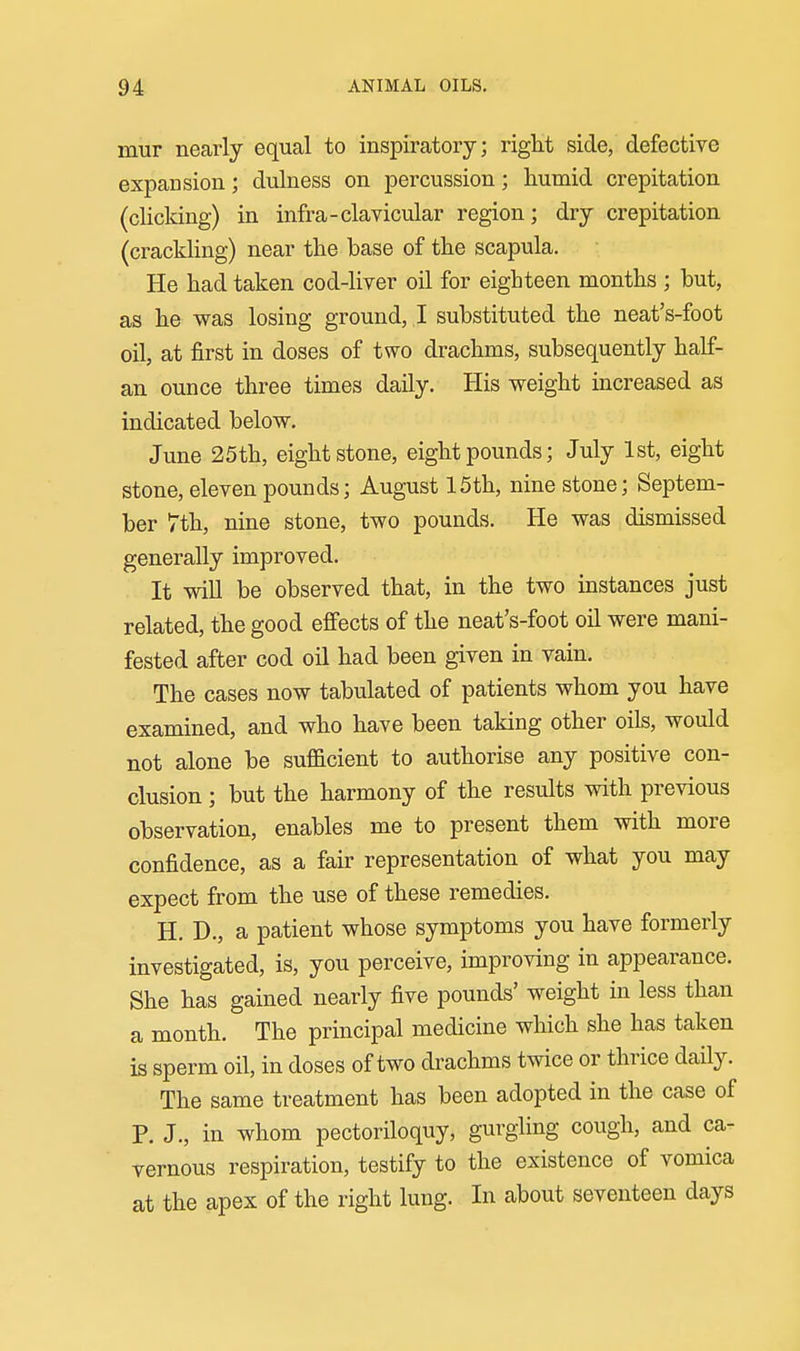 mur nearly equal to inspiratory; right side, defective expansion; dulness on percussion; humid crepitation (cHcldng) in infra-clavicular region; dry crepitation (crackHng) near the base of the scapula. He had taken cod-liver oil for eighteen months ; but, as he was losing ground, I substituted the neat's-foot oil, at first in doses of two drachms, subsequently half- an ounce three times daily. His weight increased as indicated below. June 25th, eight stone, eight pounds; July 1st, eight stone, eleven pounds; August 15th, nine stone; Septem- ber 7th, nme stone, two pounds. He was dismissed generally improved. It will be observed that, in the two instances just related, the good effects of the neat's-foot oil were mani- fested after cod oil had been given in vain. The cases now tabulated of patients whom you have examined, and who have been taking other oils, would not alone be sufficient to authorise any positive con- clusion ; but the harmony of the results with previous observation, enables me to present them with more confidence, as a fair representation of what you may expect from the use of these remedies. H. D., a patient whose symptoms you have formerly investigated, is, you perceive, improving in appearance. She has gained nearly five pounds' weight in less than a month. The principal medicine which she has taken is sperm oil, in doses of two drachms twice or thrice daily. The same treatment has been adopted in the case of P. J., in whom pectoriloquy, gurgling cough, and ca- vernous respiration, testify to the existence of vomica at the apex of the right lung. In about seventeen days
