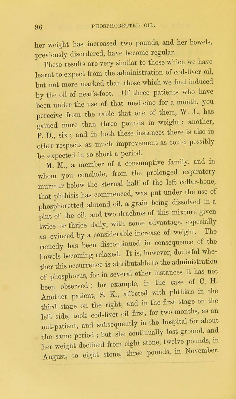 her weight has increased two pounds, and her bowels, previously disordered, have become regular. These results are very similar to those which we have learnt to expect from the administration of cod-liver oil, but not more marked than those which we find induced by the oil of neat's-foot. Of three patients who have been under the use of that medicine for a month, you perceive from the table that one of them, W. J., has gained more than three pounds in weight; another, P. D., six ; and in both these instances there is also in other respects as much improvement as could possibly be expected in so short a period. M. M., a member of a consumptive family, and in whom you conclude, from the prolonged expiratory murmur below the sternal half of the left coUar-bone, that phthisis has commenced, was put under the use of phosphoretted almond oil, a grain being dissolved in a pint of the oil, and two drachms of this mixture given twice or thrice daily, with some advantage, especiaUy as evinced by a considerable increase of weight. The remedy has been discontinued in consequence of the bowels becoming relaxed. It is, however, doubtful whe- ther this occurrence is attributable to the administration of phosphorus, for in several other instances it has not been observed: for example, in the case of C. H. Another patient, S. K., affected with phthisis m the third stage on the right, and in the first stage on the left side, took cod-liver oil first, for two months, as an out-patient, and subsequently in the hospital for about the same period; but she continually lost ground and her weight declined from eight stone, twelve pounds m Aucust? to eight stone, three pounds, in November.