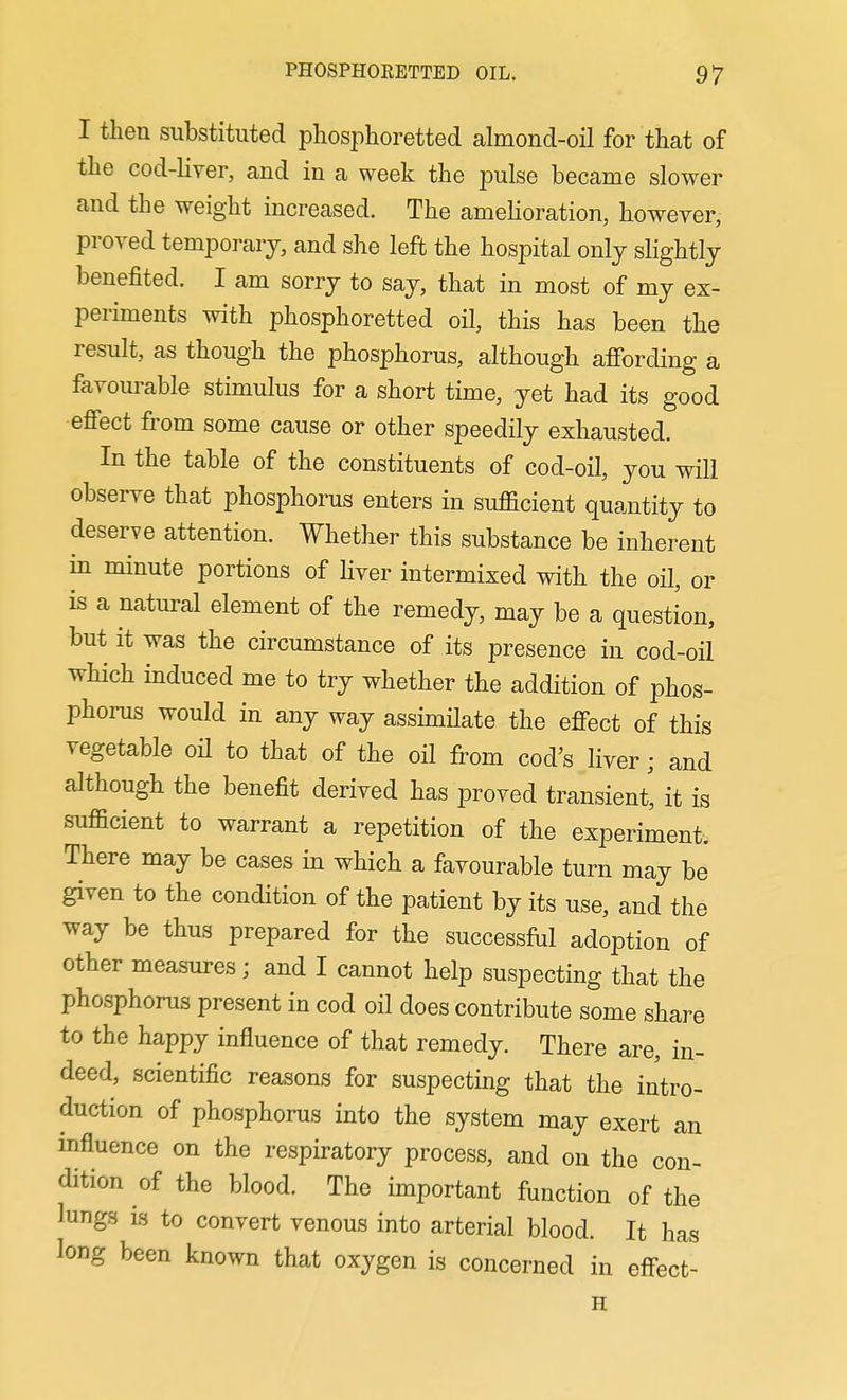 I then substituted phosphoretted almond-oil for that of the cod-liyer, and in a week the pulse became slower and the weight increased. The amehoration, however, proved temporary, and she left the hospital only slightly benefited. I am sorry to say, that in most of my ex- periments with phosphoretted oil, this has been the result, as though the phosphorus, although affording a favourable stimulus for a short time, yet had its good effect from some cause or other speedily exhausted. In the table of the constituents of cod-oil, you will observe that phosphorus enters in sufficient quantity to deserve attention. Whether this substance be inherent in minute portions of liver intermixed with the oil, or is a natural element of the remedy, may be a question, but it was the circumstance of its presence in cod-oil which induced me to try whether the addition of phos- phorus would in any way assimilate the effect of this vegetable oH to that of the oil from cod's liver; and although the benefit derived has proved transient, it is sufficient to warrant a repetition of the experiment. There may be cases in which a favourable turn may be given to the condition of the patient by its use, and the way be thus prepared for the successful adoption of other measures; and I cannot help suspecting that the phosphorus present in cod oil does contribute some share to the happy influence of that remedy. There are, in- deed, scientific reasons for suspecting that the intro- duction of phosphorus into the system may exert an influence on the respiratory process, and on the con- dition of the blood. The important function of the lungs is to convert venous into arterial blood. It has long been known that oxygen is concerned in effect- H