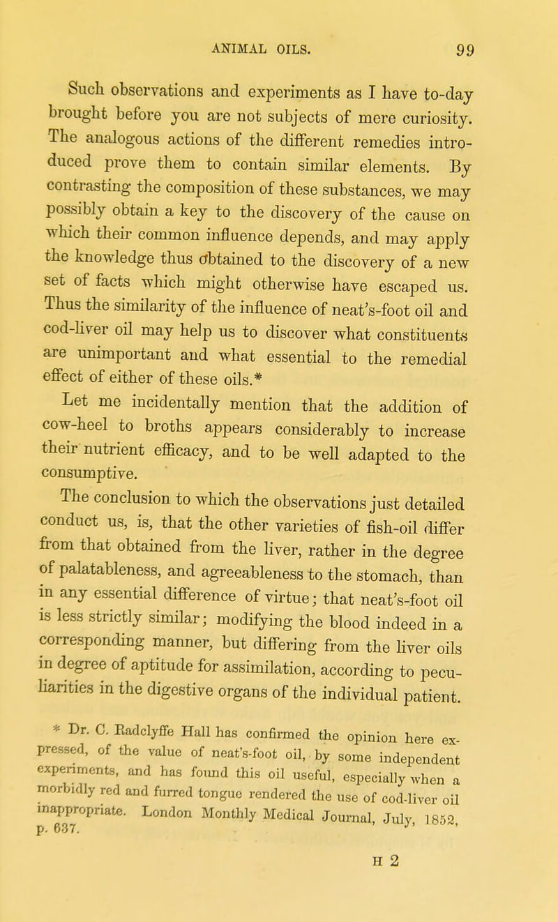 Such observations and experiments as I have to-day brought before you are not subjects of mere curiosity. The analogous actions of the dififerent remedies intro- duced prove them to contain similar elements. By contrasting the composition of these substances, we may possibly obtain a key to the discovery of the cause on which their common influence depends, and may apply the knowledge thus obtained to the discovery of a new set of facts which might otherwise have escaped us. Thus the similarity of the influence of neat's-foot oil and cod-Uver oil may help us to discover what constituents are unimportant and what essential to the remedial efiect of either of these oils.* Let me incidentally mention that the addition of cow-heel to broths appears considerably to increase their nutrient efficacy, and to be well adapted to the consumptive. The conclusion to which the observations just detailed conduct us, is, that the other varieties of fish-oil differ from that obtained from the Hver, rather in the degree of palatableness, and agreeableness to the stomach, than in any essential diff-erence of virtue; that neat's-foot oil is less strictly similar; modifying the blood indeed in a corresponding manner, but difi-ering from the Hver oils in degree of aptitude for assimilation, according to pecu- liarities in the digestive organs of the individual patient. * Dr. C. Eadclyffe Hall has confirmed the opinion here ex- pressed, of the value of neat's-foot oil, by some independent expenments, and has foimd this oil useful, especially when a morbidly red and furred tongue rendered the use of cod-liver oil inappropriate. London Monthly Medical Journal, July, 1852, H 2