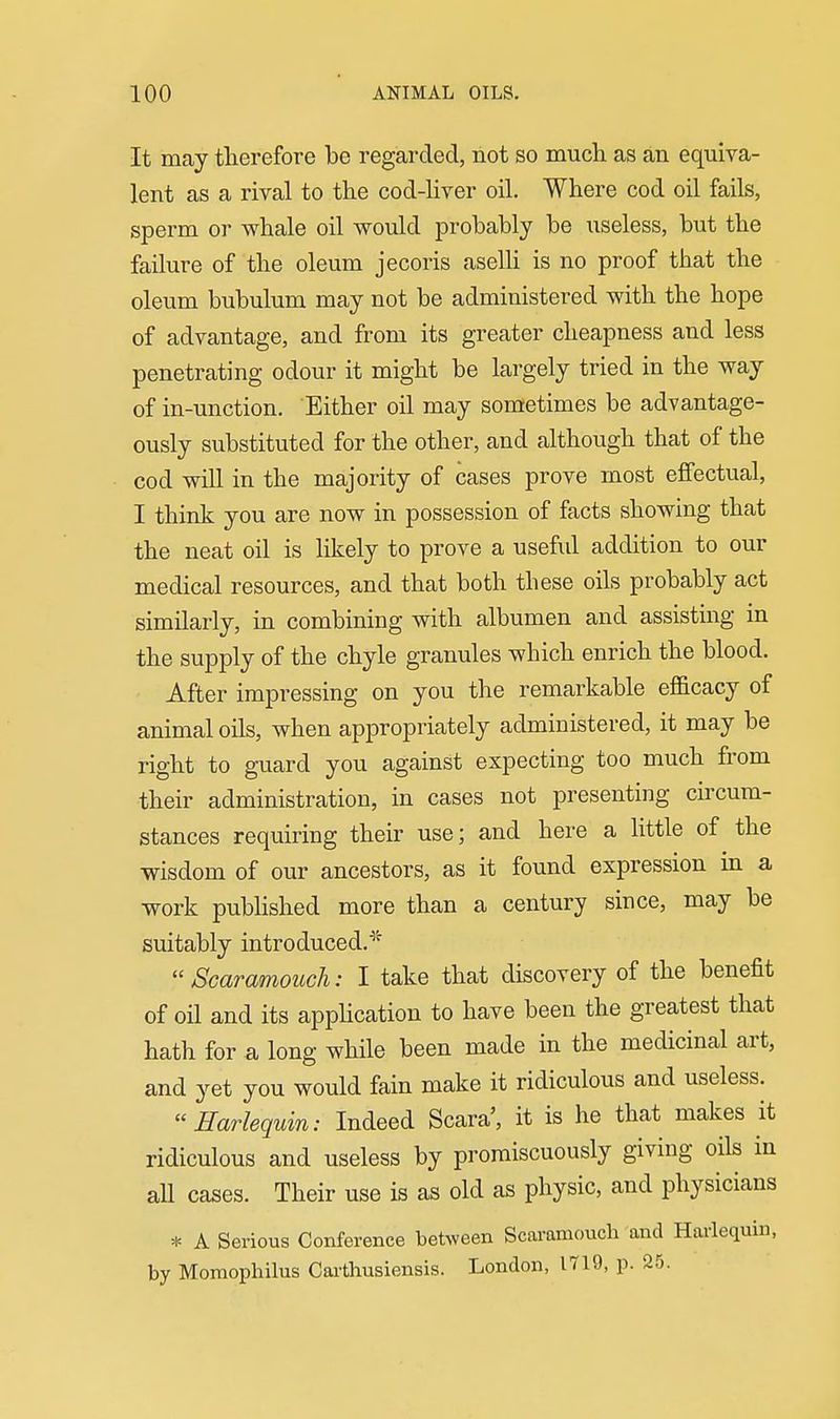 It may therefore be regarded, not so much as an equiva- lent as a rival to the cod-hver oil. Where cod oil fails, sperm or whale oil would probably be useless, but the failure of the oleum jecoris aselli is no proof that the oleum bubulum may not be administered with the hope of advantage, and from its greater cheapness and less penetrating odour it might be largely tried in the way of in-unction. Either oil may sometimes be advantage- ously substituted for the other, and although that of the cod will in the majority of cases prove most effectual, I think you are now in possession of facts showing that the neat oil is likely to prove a useful addition to our medical resources, and that both these oils probably act similarly, in combining with albumen and assisting in the supply of the chyle granules which enrich the blood. After impressing on you the remarkable efficacy of animal oils, when appropriately administered, it may be right to guard you against expecting too much from their administration, in cases not presenting circum- stances requiring their use; and here a little of the wisdom of our ancestors, as it found expression in a work published more than a century since, may be suitably introduced.^'' Scaramouch: I take that discovery of the benefit of oil and its apphcation to have been the greatest that hath for a long while been made in the medicinal art, and yet you would fain make it ridiculous and useless. Harlequin: Indeed Scara', it is he that makes it ridiculous and useless by promiscuously giving oils in all cases. Their use is as old as physic, and physicians * A Serious Conference between Scaramouch and Hai-lequin, by Momophilus Cai-thusiensis. London, 1719, p. 25.