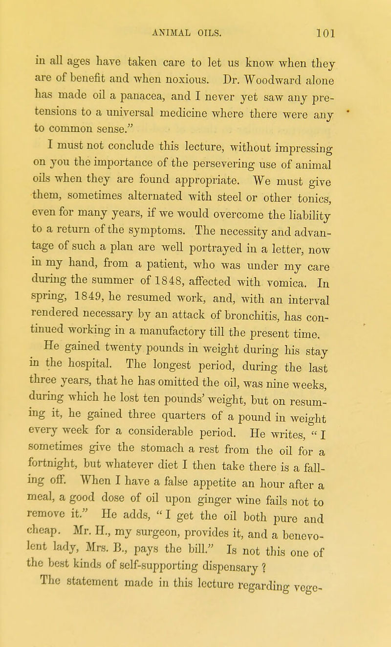 in all ages have taken care to let us know when they are of benefit and when noxious. Dr. Woodward alone has made oil a panacea, and I never yet saw any pre- tensions to a universal medicine where there were any to common sense. I must not conclude this lecture, without impressing on you the importance of the persevering use of animal oils when they are found appropriate. We must give them, sometimes alternated with steel or other tonics, even for many years, if we would overcome the liability to a return of the symptoms. The necessity and advan- tage of such a plan are well portrayed in a letter, now in my hand, from a patient, who was under my care during the summer of 1848, afiected with vomica. In spring, 1849, he resumed work, and, with an interval rendered necessary by an attack of bronchitis, has con- tinued working in a manufactory till the present time. He gained twenty pounds in weight during his stay in the hospital. The longest period, during the last three years, that he has omitted the oil, was nine weeks, during which he lost ten pounds' weight, but on resum- ing it, he gained three quarters of a pound in weight every week for a considerable period. He writes, I sometimes give the stomach a rest from the oil for a fortnight, but whatever diet I then take there is a fall- ing off. When I have a false appetite an hour after a meal, a good dose of oil upon ginger wine fails not to remove it. He adds, I get the oil both pure and cheap. Mr. H., my surgeon, provides it, and a benevo- lent lady, Mrs. B., pays the bill. Is not this one of the best kinds of self-supporting dispensary ? The statement made in this lecture regarding vege-