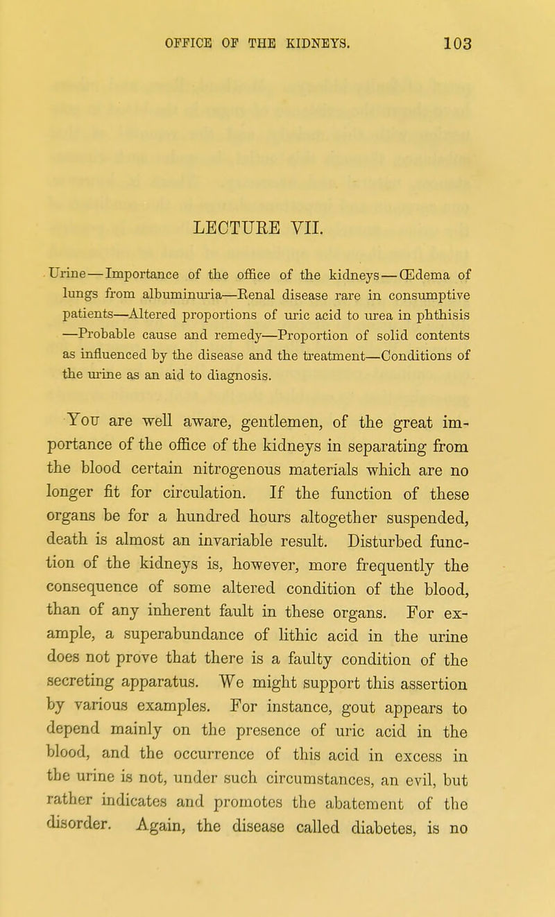 LECTURE YII. Urine—Importance of the office of the kidneys — (Edema of lungs from albuminuria—Eenal disease rare in consumptive patients—^Altered proportions of uric acid to urea in phthisis —Probable cause and remedy—Proportion of solid contents as influenced by the disease and the treatment—Conditions of the m-ine as an aid to diagnosis. You are well aware, gentlemen, of the great im- portance of the office of the kidneys in separating from the blood certain nitrogenous materials which are no longer fit for circulation. If the function of these organs be for a hundred hours altogether suspended, death is almost an invariable result. Disturbed func- tion of the kidneys is, however, more frequently the consequence of some altered condition of the blood, than of any inherent fault in these organs. For ex- ample, a superabundance of lithic acid in the urine does not prove that there is a faulty condition of the secreting apparatus. We might support this assertion by various examples. For instance, gout appears to depend mainly on the presence of uric acid in the blood, and the occurrence of this acid in excess in the urine is not, under such circumstances, an evil, but rather indicates and promotes the abatement of the disorder. Again, the disease called diabetes, is no