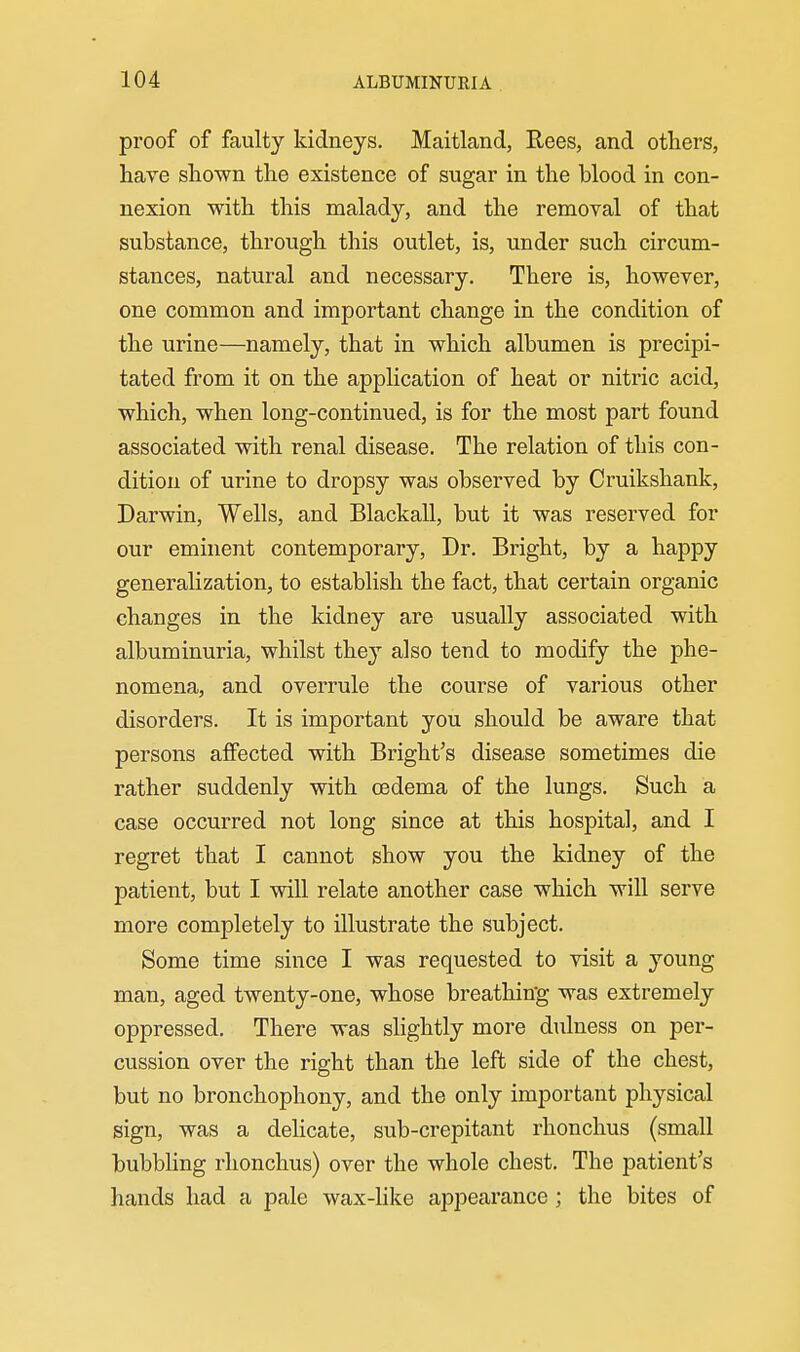 proof of faulty kidneys. Maitland, Rees, and others, have shown the existence of sugar in the blood in con- nexion with this malady, and the removal of that substance, through this outlet, is, under such circum- stances, natural and necessary. There is, however, one common and important change in the condition of the urine—namely, that in which albumen is precipi- tated from it on the application of heat or nitric acid, which, when long-continued, is for the most part found associated with renal disease. The relation of this con- dition of urine to dropsy was observed by Cruikshank, Darwin, Wells, and Blackall, but it was reserved for our eminent contemporary. Dr. Bright, by a happy generalization, to establish the fact, that certain organic changes in the kidney are usually associated with albuminuria, whilst the}'- also tend to modify the phe- nomena, and overrule the course of various other disorders. It is important you should be aware that persons affected with Bright's disease sometimes die rather suddenly with oedema of the lungs. Such a case occurred not long since at this hospital, and I regret that I cannot show you the kidney of the patient, but I will relate another case which will serve more completely to illustrate the subject. Some time since I was requested to visit a young man, aged twenty-one, whose breathing was extremely oppressed. There was slightly more dulness on per- cussion over the right than the left side of the chest, but no bronchophony, and the only important physical sign, was a delicate, sub-crepitant rhonchus (small bubbhng rhonchus) over the whole chest. The patient's hands had a pale wax-like appearance; the bites of