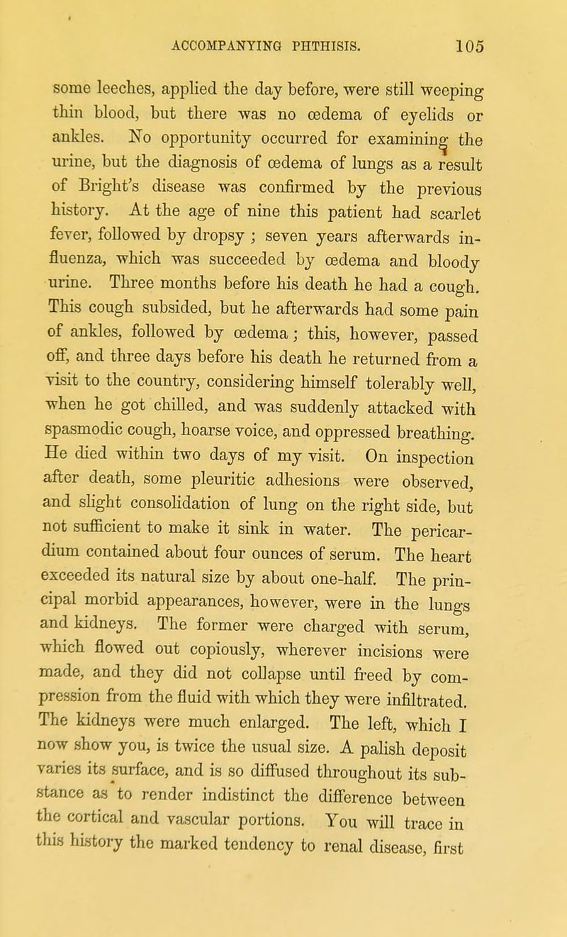 I ACCOMPANYING PHTHISIS. 105 some leeches, applied the day before, were still weeping thill blood, but there was no cedema of eyelids or ankles. No opportunity occurred for examining the urine, but the diagnosis of oedema of lungs as a result of Bright's disease was confirmed by the previous history. At the age of nine this patient had scarlet fever, followed by dropsy ; seven years afterwards in- fluenza, which was succeeded by oedema and bloody urine. Three months before his death he had a cough. This cough subsided, but he afterwards had some pain of ankles, followed by cedema; this, however, passed off, and three days before his death he returned from a visit to the country, considering himself tolerably well, when he got chilled, and was suddenly attacked with spasmodic cough, hoarse voice, and oppressed breathing. He died within two days of my visit. On inspection after death, some pleuritic adhesions were observed, and shght consoHdation of lung on the right side, but not sufficient to make it sink in water. The pericar- dium contained about four ounces of serum. The heart exceeded its natural size by about one-half. The prin- cipal morbid appearances, however, were in the lungs and kidneys. The former were charged with serum, which flowed out copiously, wherever incisions were made, and they did not collapse until fi^eed by com- pression from the fluid with which they were infiltrated. The kidneys were much enlarged. The left, which I now show you, is twice the usual size. A palish deposit varies its surface, and is so diffused throughout its sub- stance as to render indistinct the difference between the cortical and vascular portions. You will trace in this history the marked tendency to renal disease, first