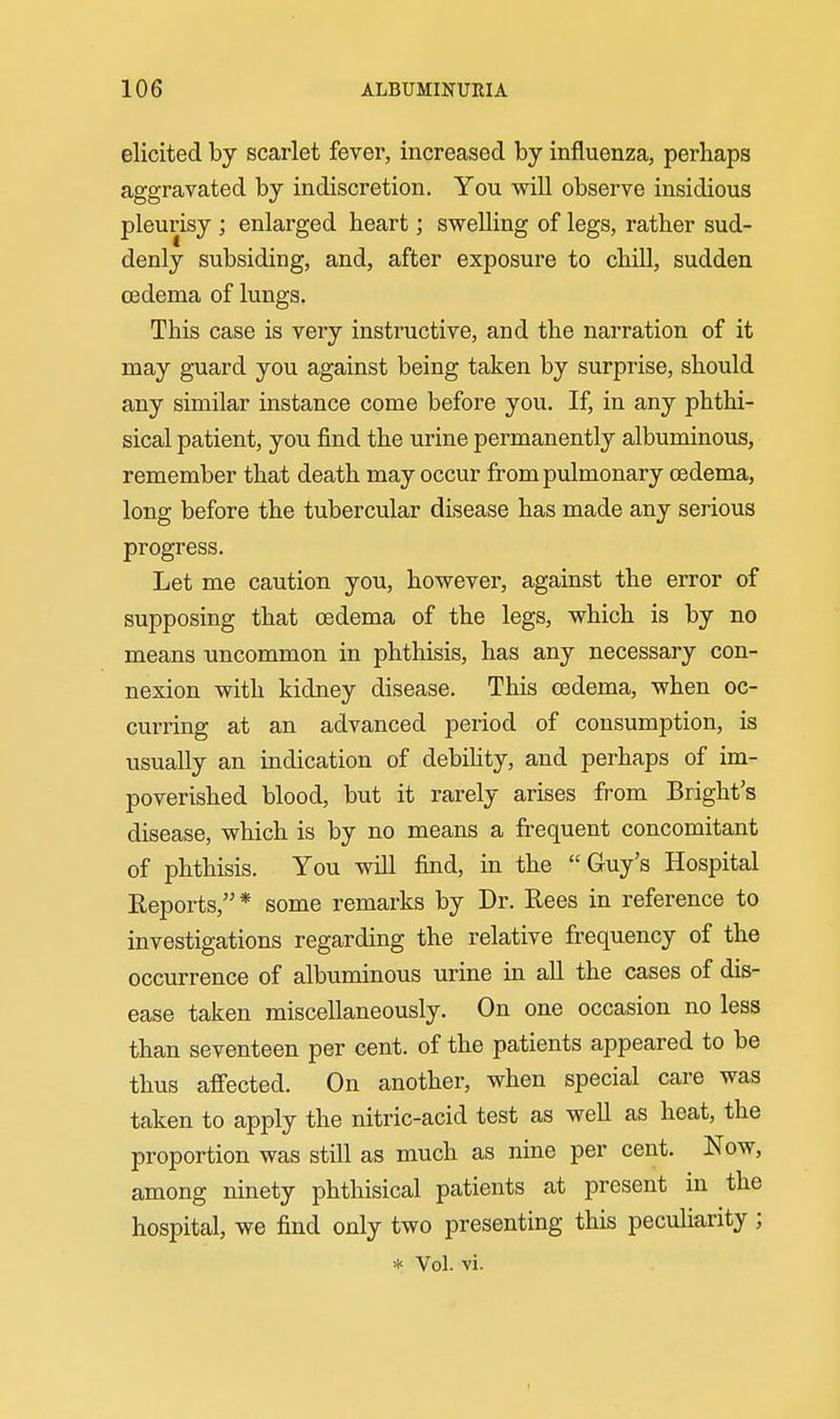 elicited by scarlet fever, increased by influenza, perhaps aggravated by indiscretion. You will observe insidious pleurisy ; enlarged heart; swelling of legs, rather sud- denly subsiding, and, after exposure to chill, sudden oedema of lungs. This case is very instructive, and the narration of it may guard you against being taken by surprise, should any similar instance come before you. If, in any phthi- sical patient, you find the urine permanently albuminous, remember that death may occur from pulmonary oedema, long before the tubercular disease has made any serious progress. Let me caution you, however, against the error of supposing that oedema of the legs, which is by no means uncommon in phthisis, has any necessary con- nexion with kidney disease. This oedema, when oc- curring at an advanced period of consumption, is usually an indication of debihty, and perhaps of im- poverished blood, but it rarely arises from Bright's disease, which is by no means a frequent concomitant of phthisis. You will find, in the Guy's Hospital Reports, * some remarks by Dr. Rees in reference to investigations regarding the relative frequency of the occurrence of albuminous urine in all the cases of dis- ease taken miscellaneously. On one occasion no less than seventeen per cent, of the patients appeared to be thus affected. On another, when special care was taken to apply the nitric-acid test as well as heat, the proportion was still as much as nine per cent. Now, among ninety phthisical patients at present in the hospital, we find only two presenting this peculiarity; * Vol. vi.