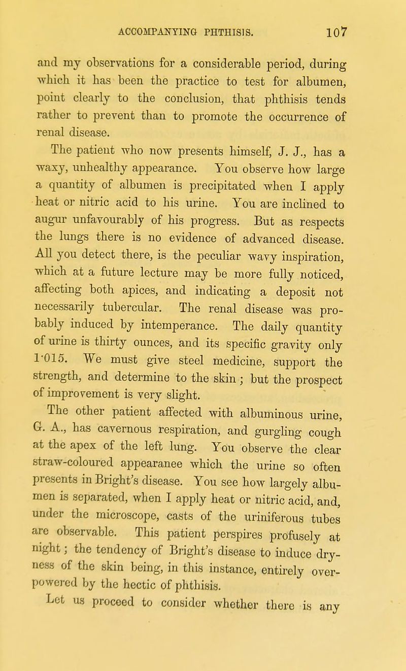 and mj observations for a considerable period, during which it has been the practice to test for albumen, point clearly to the conclusion, that phthisis tends rather to prevent than to promote the occurrence of renal disease. The patient who now presents himself, J. J., has a waxy, unhealthy appearance. You observe how large a quantity of albumen is precipitated when I apply heat or nitric acid to his urine. You are inclined to augur unfavourably of his progress. But as respects the lungs there is no evidence of advanced disease. All you detect there, is the peculiar wavy inspiration, which at a future lecture may be more fully noticed, affecting both apices, and indicating a deposit not necessarily tubercular. The renal disease was pro- bably induced by intemperance. The daily quantity of urine is thirty ounces, and its specific gravity only 1-015. We must give steel medicine, support the strength, and determine to the skin ; but the prospect of improvement is very slight. The other patient affected with albuminous urine, G. A., has cavernous respiration, and gurghng cough at the apex of the left lung. You observe the clear straw-coloured appearance which the urine so often presents in Bright's disease. You see how largely albu- men is separated, when I apply heat or nitric acid, and, under the microscope, casts of the uriniferous tubes are observable. This patient perspires profusely at night; the tendency of Bright's disease to induce dry- ness of the skin being, in this instance, entirely over- powered by the hectic of phthisis. Let US proceed to consider whether there is any