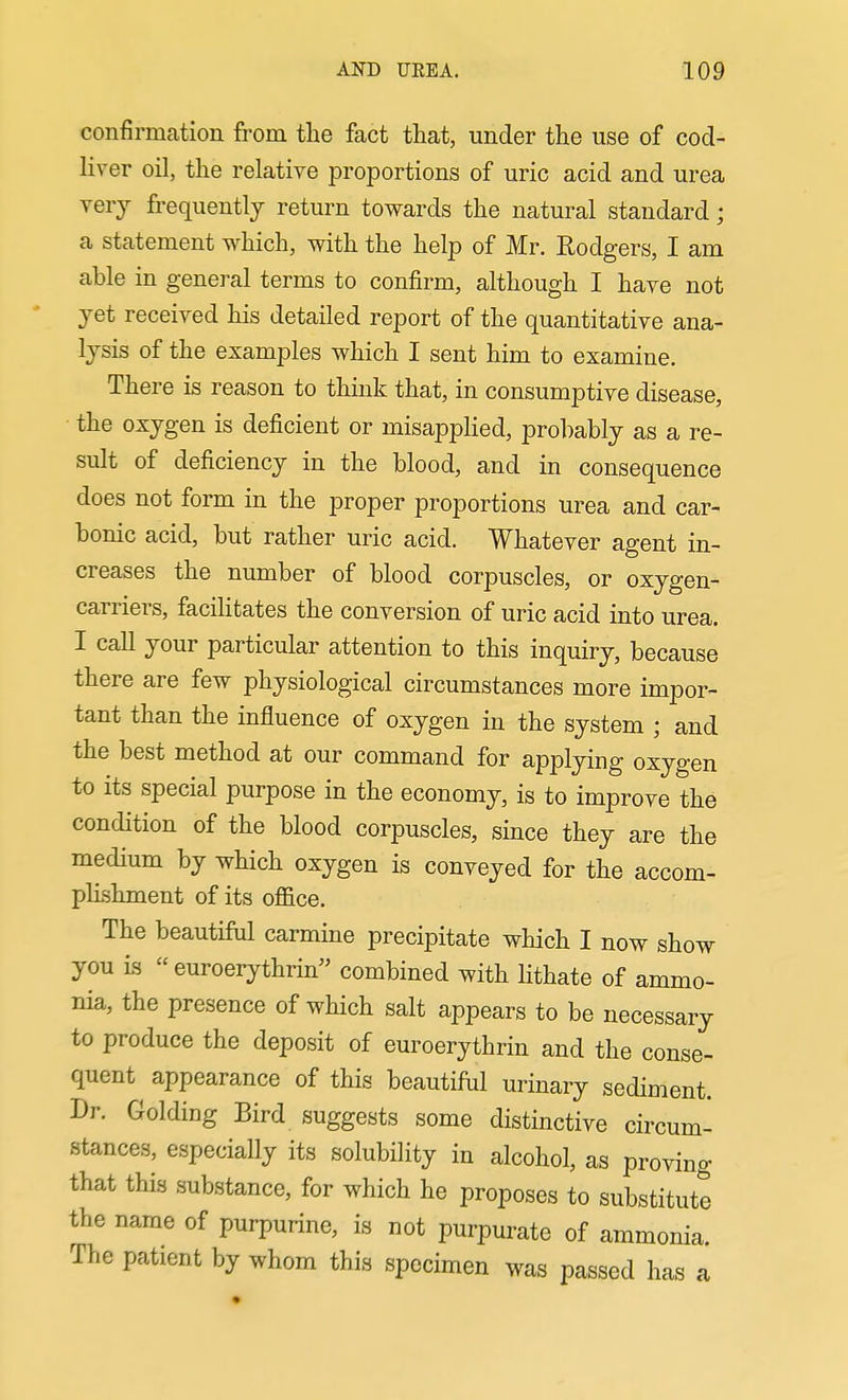 confirmcation from the fact that, under the use of cod- liver oil, the relative proportions of uric acid and urea very frequently return towards the natural standard; a statement which, with the help of Mr. Rodgers, I am able in general terms to confirm, although I have not yet received his detailed report of the quantitative ana- lysis of the examples which I sent him to examine. There is reason to think that, in consumptive disease, the oxygen is deficient or misappHed, prohably as a re- sult of deficiency in the blood, and in consequence does not form in the proper proportions urea and car- bonic acid, but rather uric acid. Whatever agent in- creases the number of blood corpuscles, or oxygen- carriers, facilitates the conversion of uric acid into urea. I call your particular attention to this inquiry, because there are few physiological circumstances more impor- tant than the influence of oxygen in the system ; and the best method at our command for applying oxygen to its special purpose in the economy, is to improve the condition of the blood corpuscles, since they are the medium by which oxygen is conveyed for the accom- plishment of its office. The beautifiil carmine precipitate which I now show you is euroerythrin combined with lithate of ammo- nia, the presence of which salt appears to be necessary to produce the deposit of euroerythrin and the conse- quent appearance of this beautiful urinary sediment. Dr. Golding Bird suggests some distinctive circum- stances, especially its solubiHty in alcohol, as proving that this substance, for which he proposes to substitute the name of purpurine, is not purpurate of ammonia. The patient by whom this specimen was passed has a