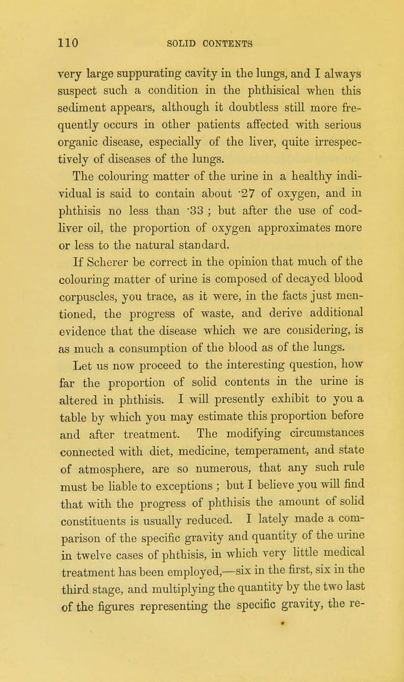 very large suppurating cavity in the lungs, and I always suspect such a condition in the phthisical -when this sediment appears, although it doubtless still more fre- quently occurs in other patients affected with serious organic disease, especially of the liver, quite irrespec- tively of diseases of the lungs. The colouring matter of the urine in a healthy indi- vidual is said to contain about 27 of oxygen, and in phthisis no less than '33 ; but after the use of cod- liver oil, the proportion of oxygen approximates more or less to the natural standard. If Scherer be correct in the opinion that much of the colouring matter of urine is composed of decayed blood corpuscles, you trace, as it were, in the facts just men- tioned, the progress of waste, and derive additional evidence that the disease which we are considering, is as much a consumption of the blood as of the lungs. Let us now proceed to the interesting question, how far the proportion of soUd contents in the urine is altered in phthisis. I will presently exhibit to you a table by which you may estimate this proportion before and after treatment. The modifying circumstances connected with diet, medicine, temperament, and state of atmosphere, are so numerous, that any such rule must be hable to exceptions ; but I beheve you will find that w^ith the progress of phthisis the amount of soUd constituents is usually reduced. I lately made a com- parison of the specific gravity and quantity of the urine in twelve cases of phthisis, in which very little medical treatment has been employed,—six in the first, six in the third stage, and multiplying the quantity by the two last of the figures representing the specific gravity, the re-