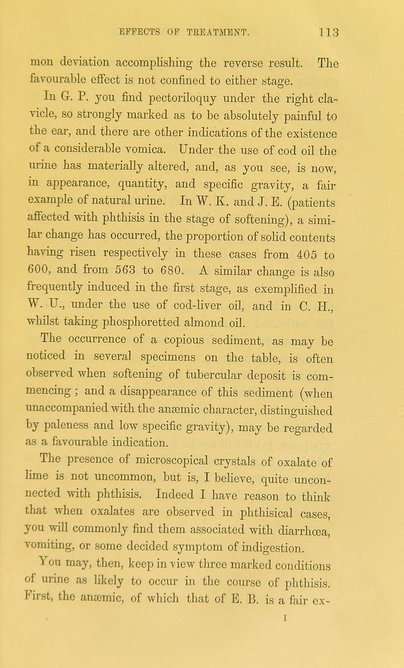 mou deviation accomplishing the reverse result. The favourable effect is not confined to either stage. In G. P. you find pectoriloquy under the right cla- vicle, so strongly marked as to be absolutely painful to the ear, and there are other indications of the existence of a considerable vomica. Under the use of cod oil the urine has materially altered, and, as you see, is now, in appearance, quantity, and specific gravity, a fair example of natural urine. In W. K. and J. E. (patients affected with phthisis in the stage of softening), a simi- lar change has occurred, the proportion of solid contents having risen respectively in these cases from 405 to 600, and fi:om 563 to 680. A similar change is also frequently induced in the first stage, as exempHfied in W. TJ., under the use of cod-liver oil, and in C. H., whilst taking phosphoretted almond oil. The occurrence of a copious sediment, as may be noticed in several specimens on the table, is often observed when softening of tubercular deposit is com- mencing ; and a disappearance of this sediment (when unaccompanied with the anaemic character, distinguished by paleness and low specific gravity), may be regarded as a favourable indication. The presence of microscopical crystals of oxalate of lime is not uncommon, but is, I beheve, quite uncon- nected with phthisis. Indeed I have reason to think that when oxalates are observed in phthisical cases, you will commonly find them associated with diarrhoea, vomiting, or some decided symptom of indigestion. You may, then, keep in view three marked conditions of urine as likely to occur in the course of phthisis. First, the anjcmic, of which that of E. B. is a fair ex- 1