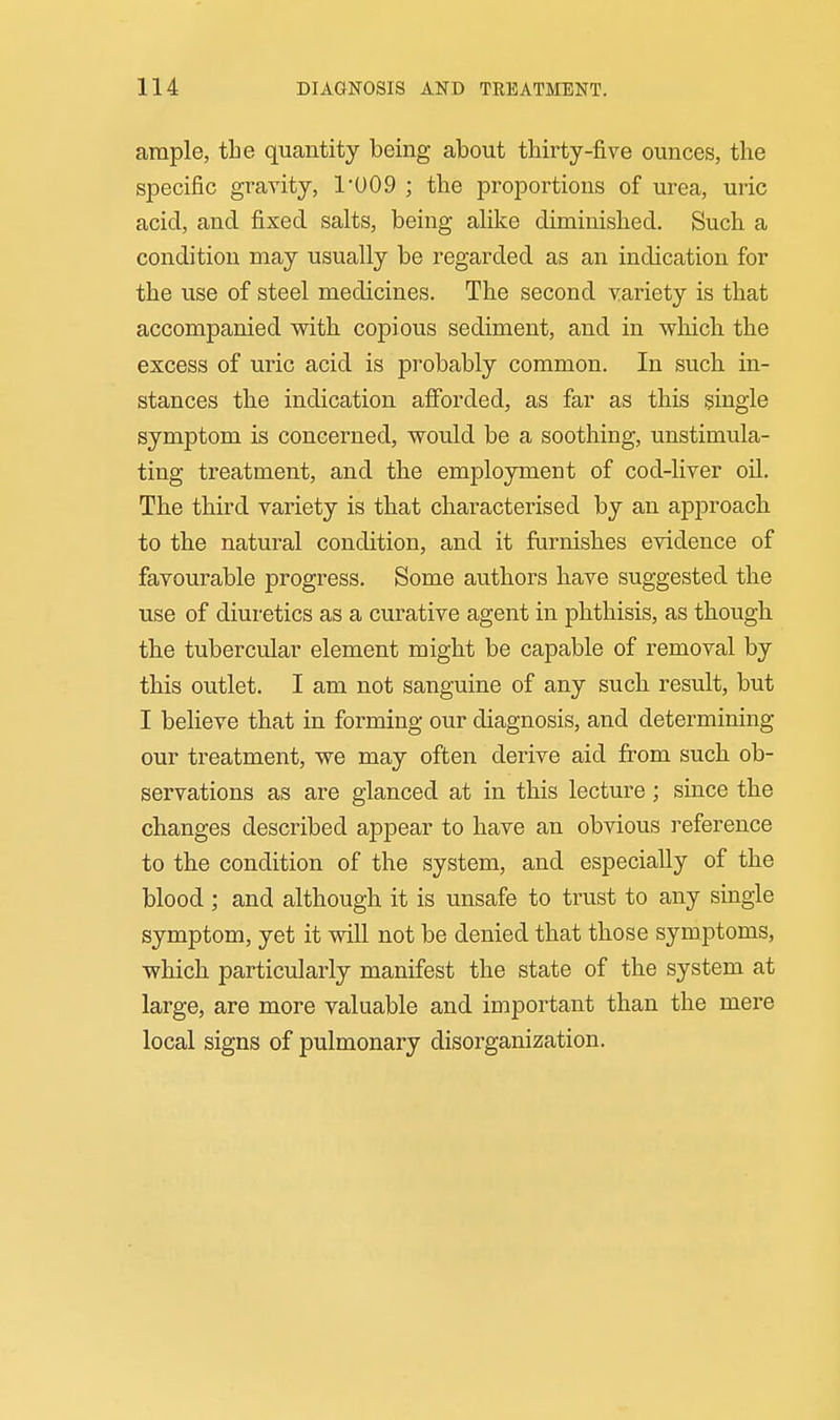 ample, the quantity being about thirty-five ounces, the specific gravity, 1U09 ; the proportions of urea, uric acicl, and fixed salts, being alike diminished. Such a condition may usually be regarded as an indication for the use of steel medicines. The second variety is that accompanied with copious sediment, and in which the excess of uric acid is probably common. In such in- stances the indication afforded, as far as this single symptom is concerned, would be a soothing, unstimula- ting treatment, and the employment of cod-liver oil. The third variety is that characterised by an approach to the natural condition, and it furnishes evidence of favourable progress. Some authors have suggested the use of diuretics as a curative agent in phthisis, as though the tubercular element might be capable of removal by this outlet. I am not sanguine of any such result, but I believe that in forming our diagnosis, and determining our treatment, we may often derive aid from such ob- servations as are glanced at in this lecture; since the changes described appear to have an obvious reference to the condition of the system, and especially of the blood ; and although it is unsafe to trust to any single symptom, yet it will not be denied that those symptoms, which particularly manifest the state of the system at large, are more valuable and important than the mere local signs of pulmonary disorganization.