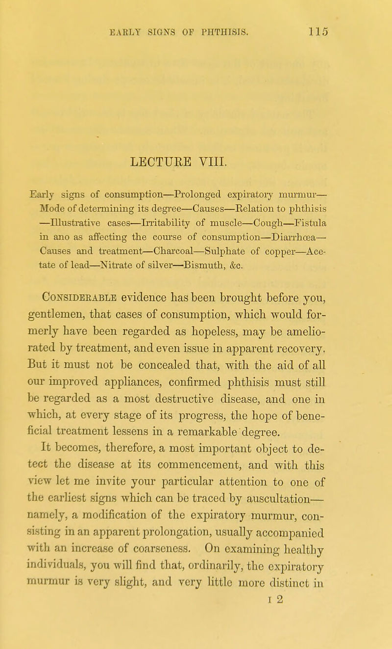 LECTURE VIII. Eai-ly signs of consumption—Prolonged expiratory mui'mur— Mode of determining its degree—Causes—Relation to phthisis —Illustrative cases—Irritability of muscle—Cough—Fistula in ano as affecting the com'se of consumption—Diarrhoea— Causes and treatment—Charcoal—Sulphate of copper—Ace- tate of lead—Nitrate of silver—Bismuth, &c. CoNSiDEEABLE evidence has been brouglit before you, gentlemen, that cases of consumption, which would for- merly have been regarded as hopeless, may be amelio- rated by treatment, and even issue in apparent recovery. But it must not be concealed that, with the aid of all our unproved appliances, confirmed phthisis must still be regarded as a most destructive disease, and one in which, at every stage of its progress, the hope of bene- ficial treatment lessens in a remarkable degree. It becomes, therefore, a most important object to de- tect the disease at its commencement, and with this view let me invite your particular attention to one of the earliest signs which can be traced by auscultation— namely, a modification of the expiratory murmur, con- sisting in an apparent prolongation, usually accompanied with an increase of coarseness. On examining healthy individuals, you will find that, ordinarily, the expiratory murmur is very slight, and very little more distinct in I 2