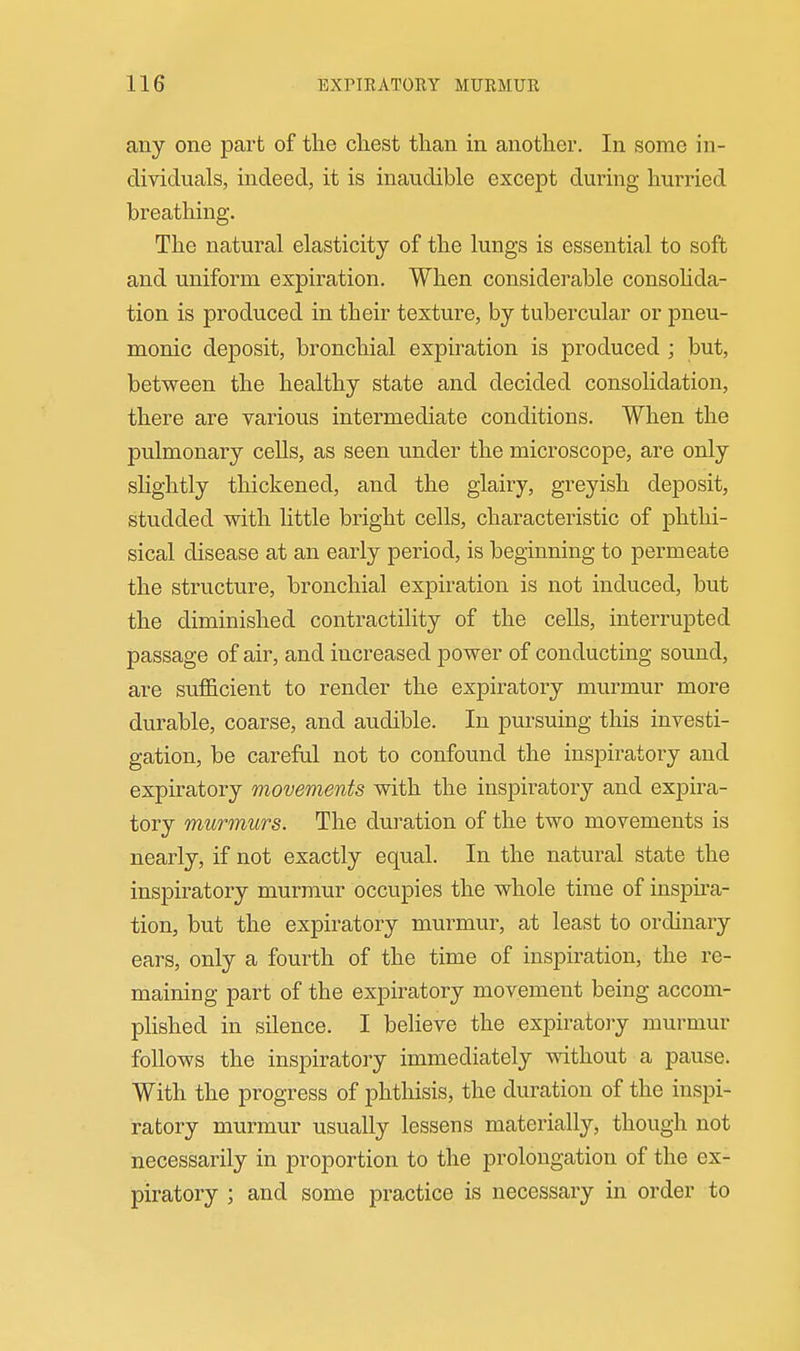 any one part of the cliest than in another. In some in- dividuals, indeed, it is inaudible except during hurried breathing. The natural elasticity of the lungs is essential to soft and uniform expiration. When considerable consohda- tion is produced in their texture, by tubercular or pneu- monic deposit, bronchial expiration is produced ; but, between the healthy state and decided consolidation, there are various intermediate conditions. When the pulmonary cells, as seen under the microscope, are only slightly thickened, and the glairy, greyish deposit, studded with Httle bright cells, characteristic of phthi- sical disease at an early period, is beginning to permeate the structure, bronchial expiration is not induced, but the diminished contractility of the cells, interrupted passage of air, and increased power of conducting sound, are sufficient to render the expiratory murmur more durable, coarse, and audible. In pursuing this investi- gation, be careful not to confound the inspiratory and expiratory movements with the inspiratory and expira- tory murmurs. The duration of the two movements is nearly, if not exactly equal. In the natural state the inspiratory murmur occupies the whole time of inspira- tion, but the expiratory murmur, at least to ordinary ears, only a fourth of the time of inspiration, the re- maining part of the expiratory movement being accom- plished in silence. I believe the expiratoiy nmrmur follows the inspiratory immediately without a pause. With the progress of phthisis, the duration of the inspi- ratory murmur usually lessens materially, though not necessarily in proportion to the prolongation of the ex- piratory ; and some practice is necessary in order to
