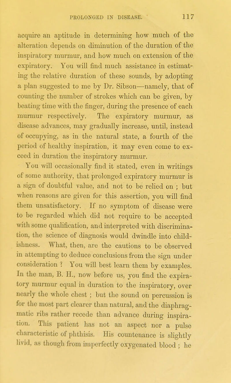 acquire an aptitude in determining liow much of the alteration depends on diminution of the duration of the inspiratory murmur, and how much on extension of the expiratory. You will find much assistance in estimat- ing the relative duration of these sounds, by adopting a plan suggested to me by Dr. Sibson—namely, that of coimting the number of strokes which can be given, by beating time with the finger, during the presence of each murmur respectively. The expiratory murmur, as disease advances, may gradually increase, until, instead of occupying, as in the natural state, a fourth of the period of healthy inspiration, it may even come to ex- ceed in duration the inspiratory murmur. You will occasionally find it stated, even in writings of some authority, that prolonged expiratory murmur is a sign of doubtful value, and not to be relied on ; but when reasons are given for this assertion, you will find them unsatisfactory. If no symptom of disease were to be regarded which did not require to be accepted with some qualification, and interpreted with discrimina- tion, the science of diagnosis would dwindle into child- ishness. What, then, are the cautions to be observed in attempting to deduce conclusions from the sign under consideration ? You will best learn them by examples. In the man, B. H., now before us, you find the expira- tory murmur equal in duration to the inspiratory, over nearly the whole chest ; but the sound on percussion is for the most part clearer than natural, and the diaphrag- matic ribs rather recede than advance during inspira- tion. This patient has not an aspect nor a pulse characteristic of phthisis. His countenance is slightly livid, as though from imperfectly oxygenated blood ; he