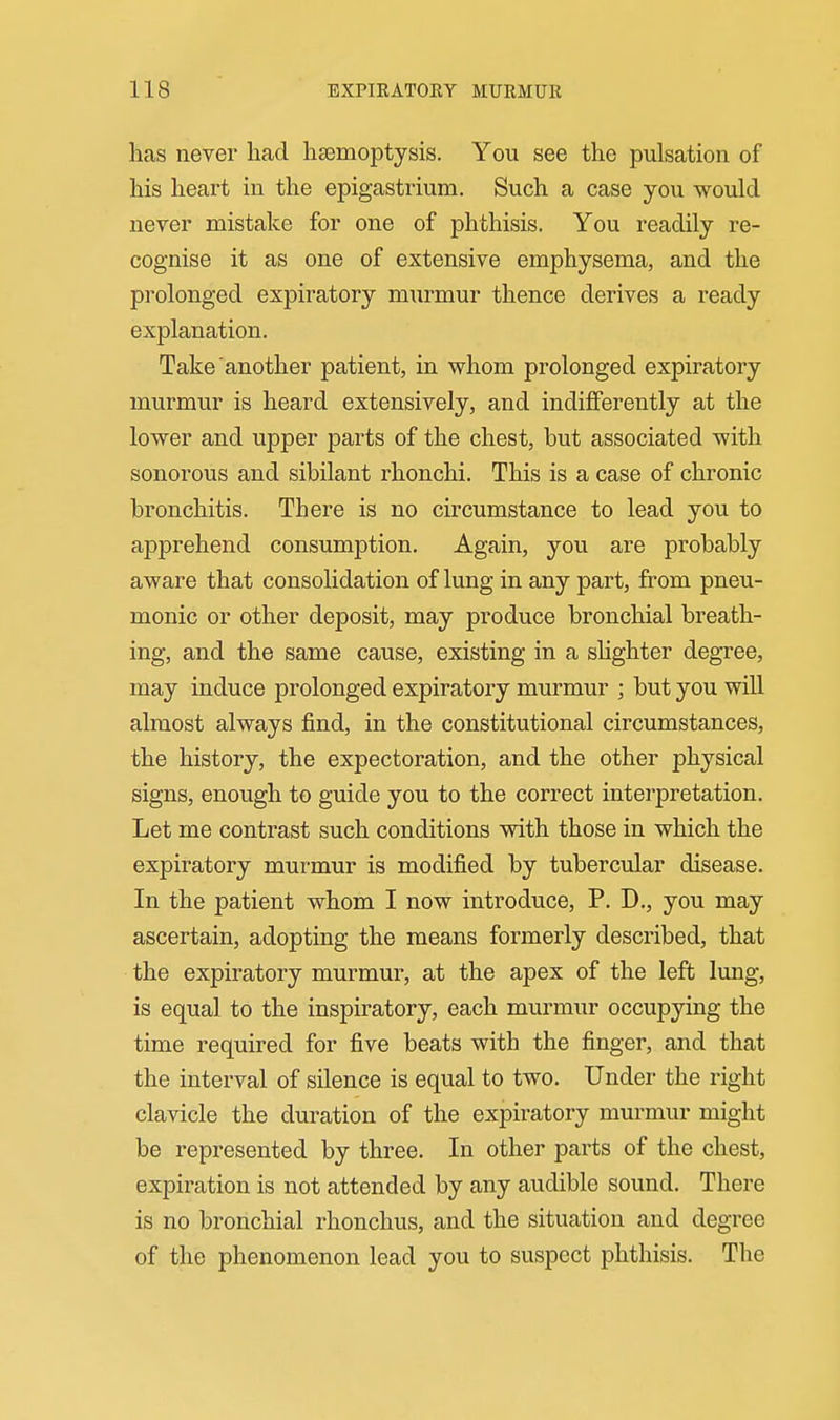 has never had hasmoptysis. You see the pulsation of his heart in the epigastrium. Such a case you would never mistake for one of phthisis. You readily re- cognise it as one of extensive emphysema, and the prolonged expiratory murmur thence derives a ready explanation. Take another patient, in whom prolonged expiratory murmur is heard extensively, and indifferently at the lower and upper parts of the chest, but associated with sonorous and sibilant rhonchi. This is a case of chronic bronchitis. There is no circumstance to lead you to apprehend consumption. Again, you are probably aware that consolidation of lung in any part, from pneu- monic or other deposit, may produce bronchial breath- ing, and the same cause, existing in a shghter degree, may induce prolonged expiratory murmur ; but you wiU almost always find, in the constitutional circumstances, the history, the expectoration, and the other physical signs, enough to guide you to the correct interpretation. Let me contrast such conditions with those in which the expiratory murmur is modified by tubercular disease. In the patient whom I now introduce, P. D., you may ascertain, adopting the means formerly described, that the expiratory murmur, at the apex of the left lung, is equal to the inspiratory, each murmur occupying the time required for five beats with the finger, and that the interval of silence is equal to two. Under the right clavicle the duration of the expiratory murmur might be represented by three. In other parts of the chest, expiration is not attended by any audible sound. There is no bronchial rhonchus, and the situation and degree of the phenomenon lead you to suspect phthisis. The