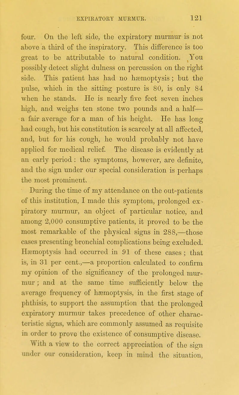 four. On the left side, the exjDiratory murmur is not above a third of the inspiratory. This difference is too great to be attributable to natural condition. You possibly detect slight dulness on percussion on the right side. This patient has had no haemoptysis; but the pulse, which in the sitting posture is 80, is only 84 svhen he stands. He is nearly five feet seven inches high, and weighs ten stone two pounds and a half— a fair average for a man of his height. He has long had cough, but his constitution is scarcely at all affected, and, but for his cough, he would probably not have apphed for medical relief The disease is evidently at an early period : the symptoms, however, are definite, and the sign under our special consideration is perhaps the most prominent. During the time of my attendance on the out-patients of this institution, I made this symptom, prolonged ex - piratory murmur, an object of particular notice, and among 2,000 consumptive patients, it proved to be the most remarkable of the physical signs in 288,—those cases presenting bronchial complications being excluded. Htemoptysis had occurred in 91 of these cases; that is, in 31 per cent.,—a proportion calculated to confirm my opinion of the significancy of the prolonged mur- mur ; and at the same time sufiiciently below the average frequency of hjemoptysis, in the first stage of phthisis, to support the assumption that the prolonged expiratory murmur takes precedence of other charac- teristic signs, which are commonly assumed as requisite in order to prove the existence of consumptive disease. With a view to the correct appreciation of the sign under our consideration, keep in mind the situation.