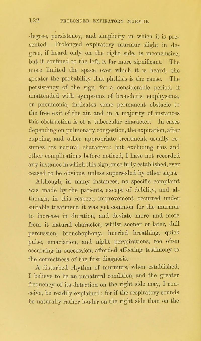degree, persistency, and simplicity in which it is pre- sented. Prolonged expiratory murmur slight in de- gree, if heard only on the right side, is inconclusive, but if confined to the left, is far more significant. The more limited the space over which it is heard, the greater the probability that phthisis is the cause. The persistency of the sign for a considerable period, if unattended with symptoms of bronchitis, emphysema, or pneumonia, indicates some permanent obstacle to the free exit of the air, and in a majority of instances this obstruction is of a tubercular character. In cases depending on pulmonary congestion, the expiration, after cupping, and other appropriate treatment, usually re- sumes its natural character ; but excluding this and other complications before noticed, I have not recorded any instance in which this sign, once fully established, ever ceased to be obvious, unless superseded by other signs. Although, in many instances, no specific complaint was made by the patients, except of debility, and al- though, in this respect, improvement occurred under suitable treatment, it was yet common for the murmur to increase in duration, and deviate more and more from it natural character, whilst sooner or later, dull percussion, bronchophony, hurried breathing, quick pulse, emaciation, and night perspirations, too often occurring in succession, afibrded affecting testimony to the correctness of the first diagnosis. A disturbed rhythm of murmurs,' when established, I believe to be an unnatural condition, and the greater frequency of its detection on the right side may, I con- ceive, be readily explained; for if the respiratory sounds be naturally rather louder on the right side than on the