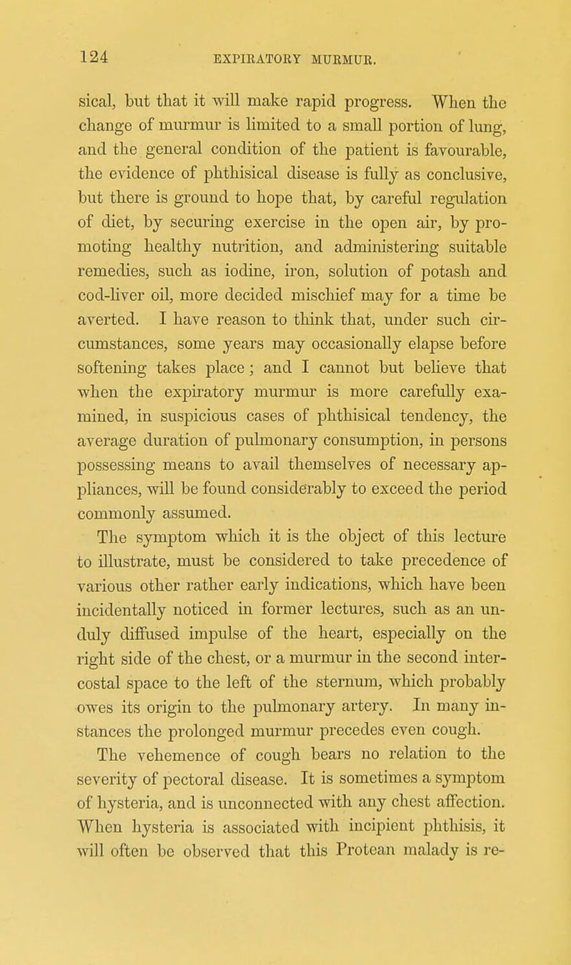 sical, but that it will make rapid progress. When the change of murmur is limited to a small portion of lung, and the general condition of the patient is favourable, the evidence of phthisical disease is fully as conclusive, but there is ground to hope that, by careful regulation of diet, by securing exercise in the open air, by pro- moting healthy nutrition, and administering suitable remedies, such as iodine, iron, solution of potash and cod-hver oil, more decided mischief may for a time be averted. I have reason to think that, under such cir- cumstances, some years may occasionally elapse before softening takes place; and I cannot but beheve that when the expiratory murmur is more carefully exa- mined, in suspicious cases of phthisical tendency, the average duration of pulmonary consumption, in persons possessing means to avail themselves of necessary ap- pliances, will be found considerably to exceed the period commonly assumed. The symptom which it is the object of this lecture to illustrate, must be considered to take precedence of various other rather early indications, which have been incidentally noticed in former lectures, such as an un- duly diffused impulse of the heart, especially on the right side of the chest, or a murmur in the second inter- costal space to the left of the sternum, which probably owes its origin to the pulmonary artery. In many in- stances the prolonged murmur precedes even cough. The vehemence of cough bears no relation to the severity of pectoral disease. It is sometimes a symptom of hysteria, and is unconnected with any chest affection. When hysteria is associated with incipient phthisis, it will often be observed that this Protean malady is i-e-