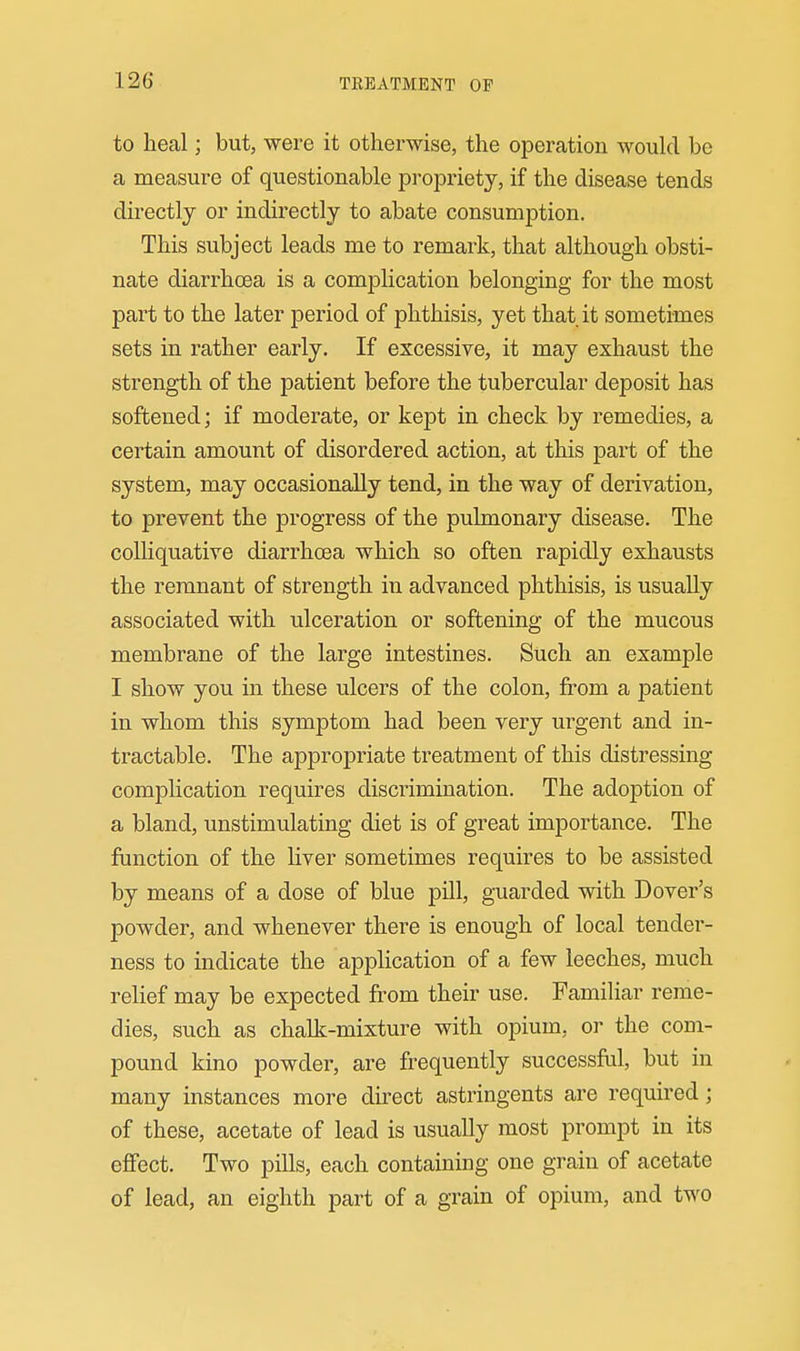 to heal; but, were it otherwise, the operation woukl be a measure of questionable propriety, if the disease tends directly or indirectly to abate consumption. This subject leads me to remark, that although obsti- nate diarrhoea is a complication belonging for the most part to the later period of phthisis, yet that it sometimes sets in rather early. If excessive, it may exhaust the strength of the patient before the tubercular deposit has softened; if moderate, or kept in check by remedies, a certain amount of disordered action, at this part of the system, may occasionally tend, in the way of derivation, to prevent the progress of the pulmonary disease. The colliquative diarrhoea which so often rapidly exhausts the remnant of strength in advanced phthisis, is usually associated with ulceration or softening of the mucous membrane of the large intestines. Such an example I show you in these ulcers of the colon, from a patient in whom this symptom had been very urgent and in- tractable. The appropriate treatment of this distressing complication requires discrimination. The adoption of a bland, unstimulating diet is of great importance. The function of the liver sometimes requires to be assisted by means of a dose of blue pill, guarded with Dover's powder, and whenever there is enough of local tender- ness to indicate the application of a few leeches, much relief may be expected from their use. Familiar reme- dies, such as chalk-mixture with opium, or the com- pound kino powder, are frequently successful, but in many instances more direct astringents are required; of these, acetate of lead is usually most prompt in its effect. Two pills, each containing one gi-ain of acetate of lead, an eighth part of a grain of opium, and two