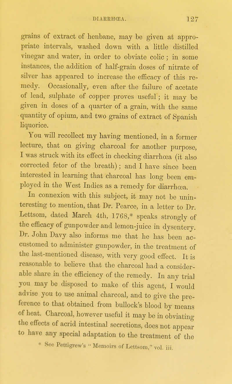 grains of extract of henbane, may be given at appro- priate intervals, washed clown with a Httle distilled vinegar and water, in order to obviate colic ; in some instances, the addition of half-grain doses of nitrate of silver has appeared to increase the efficacy of this re- medy. Occasionally, even after the failure of acetate of lead, sulphate of copper proves useful; it may be given in doses of a quarter of a grain, with the same quantity of opium, and two grains of extract of Spanish hquorice. You will recollect my having mentioned, in a former lecture, that on giving charcoal for another purpose, I was struck with its effect in checking diarrhcBa (it also corrected fetor of the breath); and I have since been interested in learning that charcoal has long been em- ployed in the West Indies as a remedy for diarrhoea. In connexion with this subject, it may not be unin- teresting to mention, that Dr. Pearce, in a letter to Dr. Lettsom, dated March 4th, 1768,* speaks strongly of the efficacy of gunpowder and lemon-juice in dysentery. Dr. John Davy also informs me that he has been ac- customed to administer gunpowder, in the treatment of the last-mentioned disease, with very good effect. It is reasonable to beheve that the charcoal had a consider- able share in the efficiency of the remedy. In any trial you may be disposed to make of this agent, I would advise you to use animal charcoal, and to give the pre- ference to that obtained from bullock's blood by means of heat. Charcoal, however useful it may be in obviating the effects of acrid intestinal secretions, does not appear to have any special adaptation to the treatment of the * See Pettigrew's  Memoirs of Leltsom, vol. iii.