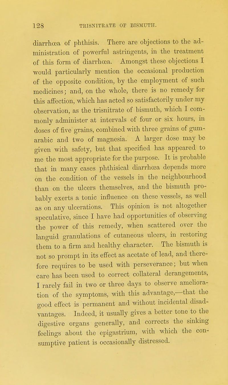 diarrhoea of phthisis. There are objections to the ad- ministration of powerfnl astringents, in the treatment of this form of diarrhoea. Amongst these objections I would particularly mention the occasional production of the opposite condition, by the employment of such medicines; and, on the whole, there is no remedy for this affection, which has acted so satisfactorily under my observation, as the trisnitrate of bismuth, which I com- monly administer at intervals of four or six hours, in doses of five grains, combined with three grains of gum- arabic and two of magnesia. A larger dose may be given with safety, but that specified has appeared to me the most appropriate for the purpose. It is probable that in many cases phthisical diarrhoea depends more on the condition of the vessels in the neighbourhood than on the ulcers themselves, and the bismuth pro- bably exerts a tonic influence on these vessels, as well as on any ulcerations. This opinion is not altogether speculative, since I have had opportunities of observing the power of this remedy, when scattered over the languid granulations of cutaneous ulcers, in restoring them to a firm and healthy character. The bismuth is not so prompt in its efiect as acetate of lead, and there- fore requires to be used with perseverance; but when care has been used to correct collateral derangements, I rarely fail in two or three days to observe ameliora- tion of the symptoms, with this advantage,—that the good effect is permanent and without incidental disad- vantages. Indeed, it usually gives a better tone to the digestive organs generally, and corrects the sinking feelings about the epigastrium, with which the con- sumptive patient is occasionally distressed.
