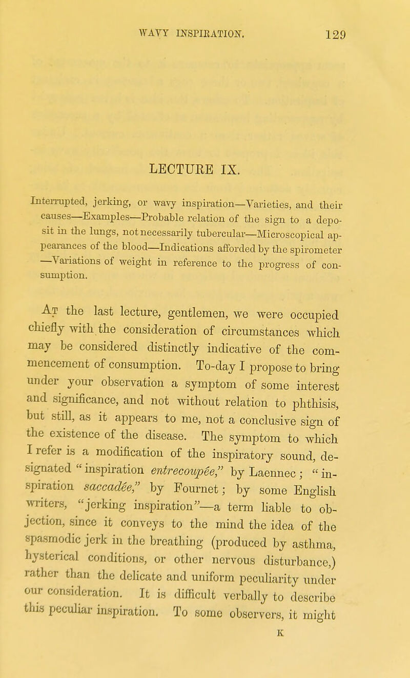 LECTUEE IX. Interrupted, jerking, or wavy inspiration—Varieties, and their causes—Examples—Probable relation of the sign to a depo- sit in the lungs, not necessarily tubercular—Microscopical ap- peai-ances of the blood—Indications afforded by the spirometer —Vaiiations of weight in reference to the progi-ess of con- sumption. At the last lecture, gentlemen, we were occupied chiefly with the consideration of circumstances which may be considered distinctly indicative of the com- mencement of consumption. To-day I propose to bring under your observation a symptom of some interest and significance, and not without relation to phthisis, but still, as it appears to me, not a conclusive sign of the existence of the disease. The symptom to wliich I refer is a modification of the inspiratory sound, de- signated  inspiration entrecoup6e;' by Laennec ;  in- spiration saccadee, by Fournet; by some EngHsh writers, jerking inspiration—a term Hable to ob- jection, since it conveys to the mind the idea of the spasmodic jerk in the breathing (produced by asthma, hysterical conditions, or other nervous disturbance,) rather than the dehcate and uniform pecuharity under our consideration. It is difiicult verbally to describe this peculiar inspiration. To some observers, it might K
