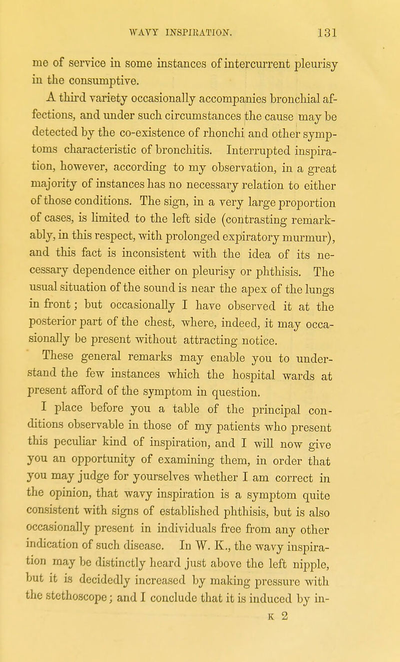 me of service in some instances of intercurrent pleurisy in the consumptive. A thii-d variety occasionally accompanies bronchial af- fections, and under such circumstances the cause may be detected by the co-existence of rhonchi and other symp- toms characteristic of bronchitis. Interrupted inspira- tion, however, according to my observation, in a great majority of instances has no necessary relation to either of those conditions. The sign, in a very large proportion of cases, is hmited to the left side (contrasting remark- ably, in this respect, with prolonged expiratory murmur), and this fact is inconsistent with the idea of its ne- cessary dependence either on pleurisy or phthisis. The usual situation of the sound is near the apex of the lungs in front; but occasionally I have observed it at the posterior part of the chest, where, indeed, it may occa- sionally be present without attracting notice. These general remarks may enable you to under- stand the few instances which the hospital wards at present afford of the symptom in question. I place before you a table of the principal con- ditions observable in those of my patients who present this peculiar kind of inspiration, and I will now give you an opportunity of examining them, in order that you may judge for yourselves whether I am correct in the opinion, that wavy inspiration is a symptom quite consistent with signs of established phthisis, but is also occasionally present in individuals free from any other indication of such disease. In W. K., the wavy inspira- tion may be distinctly heard just above the left nipple, but it is decidedly increased by making pressure with the stethoscope; and I conclude that it is induced by in- K 2