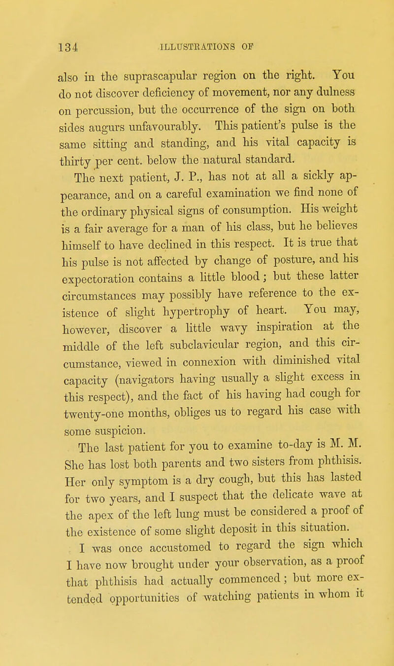 also in the suprascapular region on the right. You do not discover deficiency of movement, nor any dulness on percussion, but the occurrence of the sign on both sides augurs unfavourably. This patient's pulse is the same sitting and standing, and his vital capacity is thirty per cent, below the natural standard. The next patient, J. P., has not at all a sickly ap- pearance, and on a careful examination we find none of the ordinary physical signs of consumption. His weight is a fair average for a man of his class, but he behoves himself to have dechned in this respect. It is true that his pulse is not afi'ected by change of posture, and his expectoration contains a httle blood; but these latter circumstances may possibly have reference to the ex- istence of slight hypertrophy of heart. You may, however, discover a little wavy inspiration at the middle of the left subclavicular region, and this cir- cumstance, viewed in connexion with diminished vital capacity (navigators having usually a shght excess in this respect), and the fact of his having had cough for twenty-one months, obhges us to regard his case with some suspicion. The last patient for you to examine to-day is M. M. She has lost both parents and two sisters from phthisis. Her only symptom is a dry cough, but this has lasted for two years, and I suspect that the delicate wave at the apex of the left lung must be considered a proof of the existence of some slight deposit in this situation. I was once accustomed to regard the sign which I have now brought under yoiu' observation, as a proof that phthisis had actually commenced; but more ex- tended opportunities of watching patients in whom it
