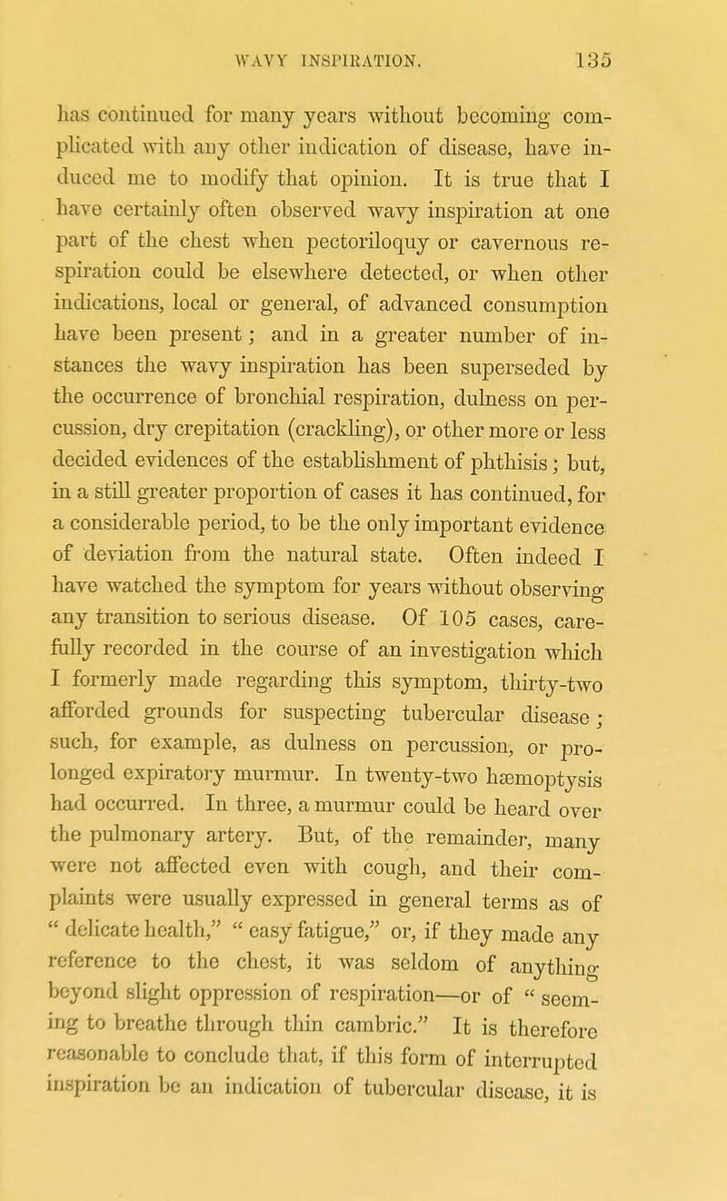has continued for many years without becoming com- phcated with any other indication of disease, have in- duced me to modify that opinion. It is true that I have certainly often observed wavy inspiration at one part of the chest when pectoriloquy or cavernous re- spiration could be elsewhere detected, or when other indications, local or general, of advanced consumption have been present; and in a greater number of in- stances the wavy inspiration has been superseded by the occurrence of bronchial res23iration, dulness on per- cussion, dry crepitation (crackHng), or other more or less decided evidences of the establishment of phthisis; but, in a still greater proportion of cases it has continued, for a considerable period, to be the only important evidence of deviation from the natural state. Often indeed I have watched the symptom for years without observing any transition to serious disease. Of 105 cases, care- fully recorded in the course of an investigation which I formerly made regarding this symptom, thirty-two afforded grounds for suspecting tubercular disease ; such, for example, as dulness on percussion, or pro- longed expiratory murmur. In twenty-two htemoptysis had occurred. In three, a murmur could be heard over the pulmonary artery. But, of the remainder, many were not affected even with cough, and their com- plaints were usually expressed in general terms as of delicate health, easy fatigue, or, if they made any reference to the chest, it was seldom of any thin o- beyond slight oppression of respiration—or of seem- ing to breathe through thin cambric. It is therefore reasonable to conclude that, if this form of interrupted inspiration be an iudication of tubercular disease, it is