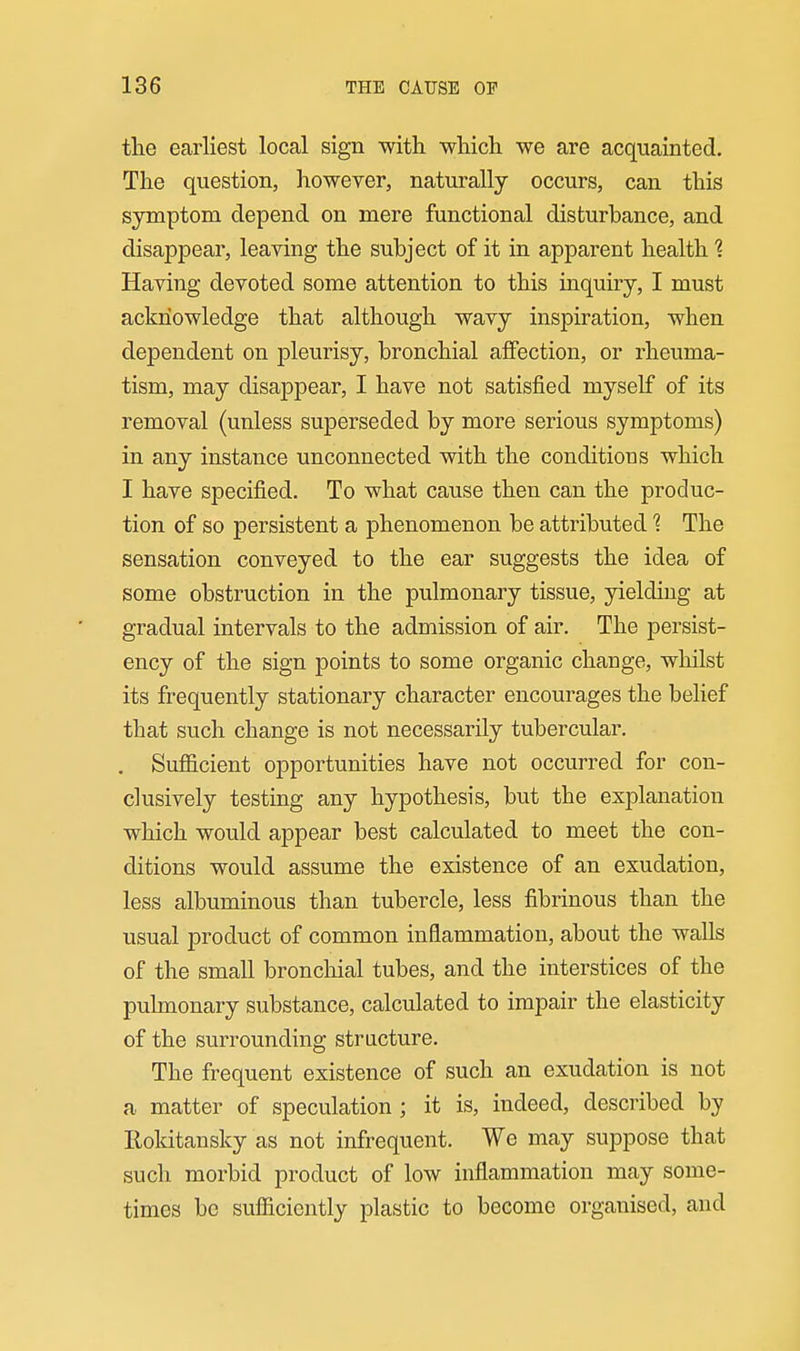 the earliest local sign with which we are acquainted. The question, however, naturally occurs, can this symptom depend on mere functional disturbance, and disappear, leaving the subject of it in apparent health 1 Having devoted some attention to this inquiry, I must acknowledge that although wavy inspiration, when dependent on pleurisy, bronchial affection, or rheuma- tism, may disappear, I have not satisfied myself of its removal (unless superseded by more serious symptoms) in any instance unconnected with the conditions which I have specified. To what cause then can the produc- tion of so persistent a phenomenon be attributed 1 The sensation conveyed to the ear suggests the idea of some obstruction in the pulmonary tissue, yielding at gradual intervals to the admission of air. The persist- ency of the sign points to some organic change, whilst its frequently stationary character encourages the belief that such change is not necessarily tubercular. . Sufficient opportunities have not occurred for con- clusively testing any hypothesis, but the explanation which would appear best calculated to meet the con- ditions would assume the existence of an exudation, less albuminous than tubercle, less fibrinous than the usual product of common inflammation, about the walls of the small bronchial tubes, and the interstices of the pulmonary substance, calculated to impair the elasticity of the surrounding structure. The frequent existence of such an exudation is not a matter of speculation ; it is, indeed, described by lloldtansky as not infrequent. We may suppose that such morbid product of low inflammation may some- times bo sufficiently plastic to become organised, and