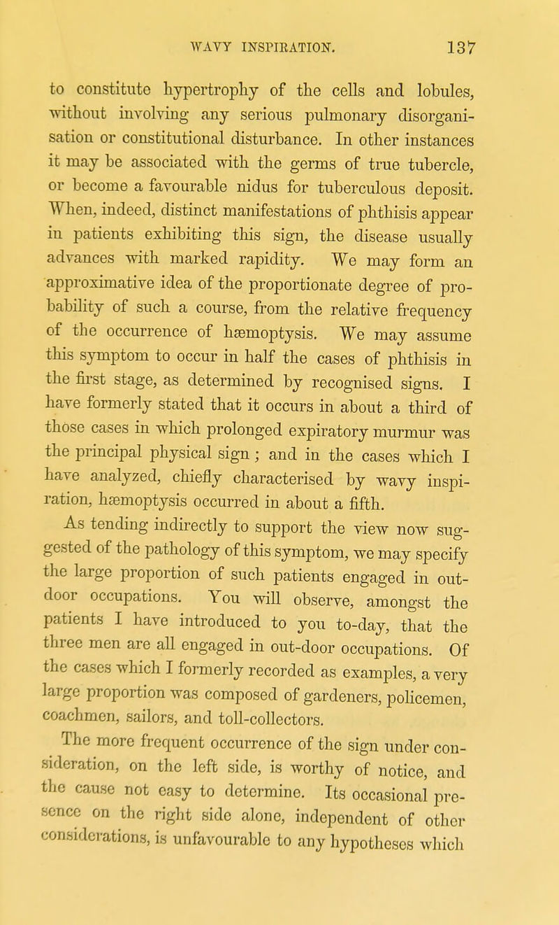 to constitute hypertrophy of the cells and lobules, without involving any serious pulmonary disorgani- sation or constitutional disturbance. In other instances it may be associated with the germs of true tubercle, or become a favourable nidus for tuberculous deposit. When, indeed, distinct manifestations of phthisis appear in patients exhibiting this sign, the disease usually advances with marked rapidity. We may form an approximative idea of the proportionate degree of pro- bability of such a course, from the relative frequency of the occurrence of haemoptysis. We may assume this symptom to occur in half the cases of phthisis in the first stage, as determined by recognised signs. I have formerly stated that it occurs in about a third of those cases in which prolonged expiratory murmur was the principal physical sign; and in the cases which I have analyzed, chiefly characterised by wavy inspi- ration, hEsmoptysis occurred in about a fifth. As tending indirectly to support the view now sug- gested of the pathology of this symptom, we may specify the large proportion of such patients engaged in out- door occupations. You will observe, amongst the patients I have introduced to you to-day, that the three men are all engaged in out-door occupations. Of the cases which I formerly recorded as examples, a very large proportion was composed of gardeners, poHcemen, coachmen, sailors, and toll-collectors. The more frequent occurrence of the sign under con- sideration, on the left side, is worthy of notice, and the cause not easy to determine. Its occasional pre- sence on the right side alone, independent of other considerations, is unfavourable to any hypotheses which