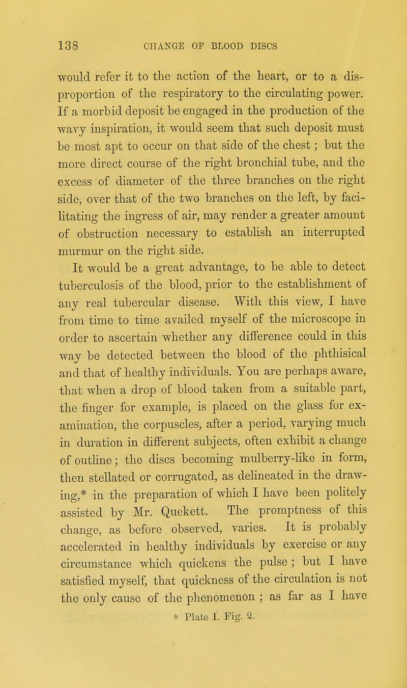 would refer it to the action of the heart, or to a dis- proportion of the respiratory to the circulating power. If a morbid deposit be engaged in the production of the wavy inspiration, it would seem that such deposit must be most apt to occur on that side of the chest; but the more direct course of the right bronchial tube, and the excess of diameter of the three branches on the right side, over that of the two branches on the left, by faci- litating the ingress of air, may render a greater amount of obstruction necessary to estabhsh an interrupted murmur on the right side. It would be a great advantage, to be able to detect tuberculosis of the blood, prior to the estabhshment of any real tubercular disease. With this view, I have from time to time availed myself of the microscope in order to ascertain whether any difference could in this way be detected between the blood of the phthisical and that of healthy individuals. You are perhaps aware, that when a drop of blood taken from a suitable part, the finger for example, is placed on the glass for ex- amination, the corpuscles, after a period, varying much in duration in different subjects, often exhibit a change of outline; the discs becoming mulberry-hke in form, then stellated or corrugated, as delineated in the draw- ing,* in the preparation of which I have been poHtely assisted by Mr. Quekett. The promptness of this change, as before observed, varies. It is probably accelerated in healthy individuals by exercise or any circumstance which quickens the pulse; but I have satisfied myself, that quickness of the circulation is not the only cause of the phenomenon ; as far as I have * Plate I. Fig. 2.