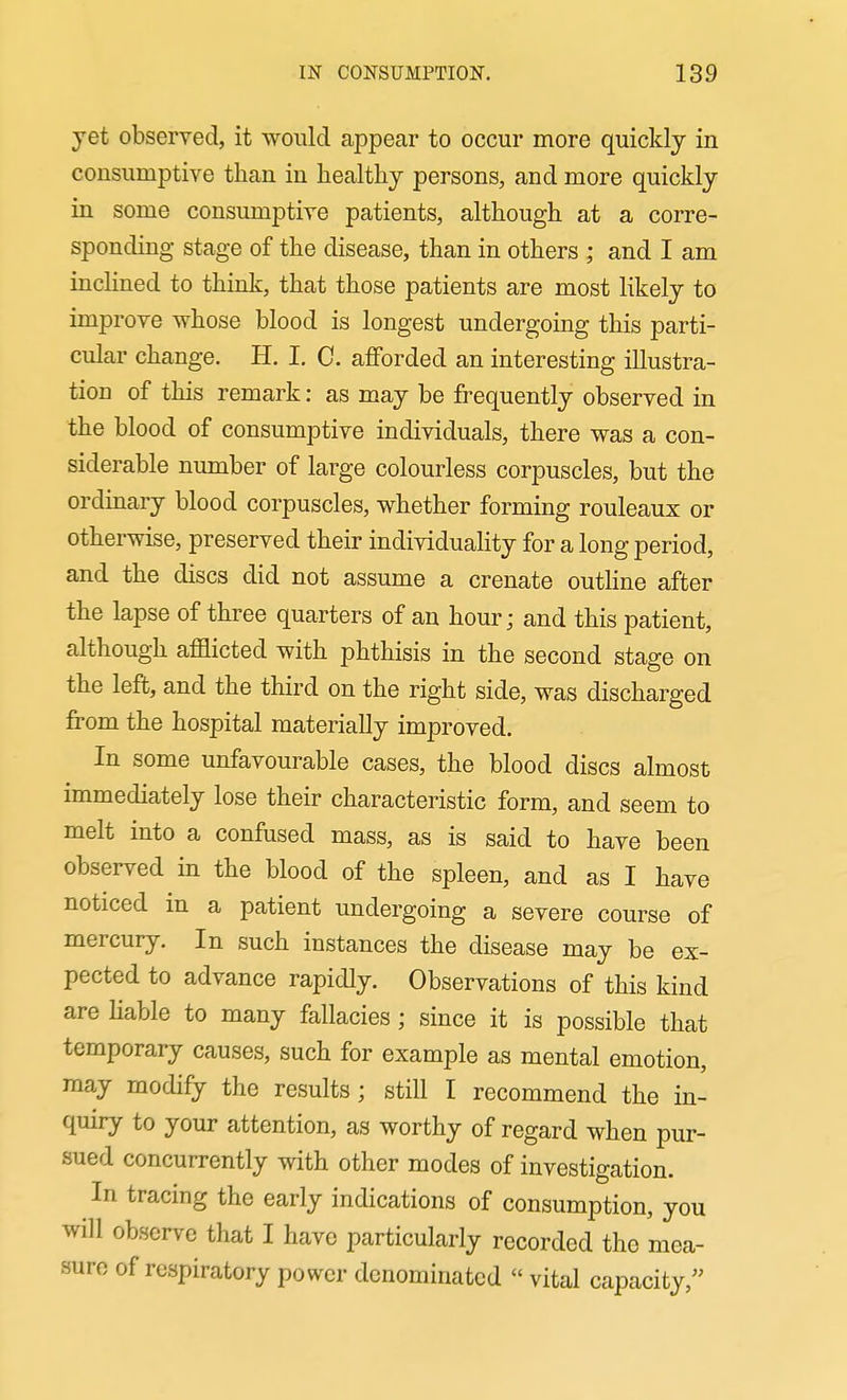 yet observed, it would appear to occur more quickly in consumptive than in healthy persons, and more quickly in some consumptive patients, although at a corre- sponding stage of the disease, than in others ; and I am inclined to think, that those patients are most likely to improve whose blood is longest undergoing this parti- cular change. H. I. C. afforded an interesting illustra- tion of this remark: as may be frequently observed in the blood of consumptive individuals, there was a con- siderable number of large colourless corpuscles, but the ordinary blood corpuscles, whether forming rouleaux or otherwise, preserved their individuality for a long period, and the discs did not assume a crenate outhne after the lapse of three quarters of an hour; and this patient, although afflicted with phthisis in the second stage on the left, and the third on the right side, was discharged from the hospital materially improved. In some unfavourable cases, the blood discs almost immediately lose their characteristic form, and seem to melt into a confused mass, as is said to have been observed in the blood of the spleen, and as I have noticed in a patient undergoing a severe course of mercury. In such instances the disease may be ex- pected to advance rapidly. Observations of this kind are hable to many fallacies ; since it is possible that temporary causes, such for example as mental emotion, may modify the results; still I recommend the in- quiry to your attention, as worthy of regard when pur- sued concurrently with other modes of investigation. In tracing the early indications of consumption, you will observe that I have particularly recorded the mea- sure of respiratory power denominated  vital capacity,