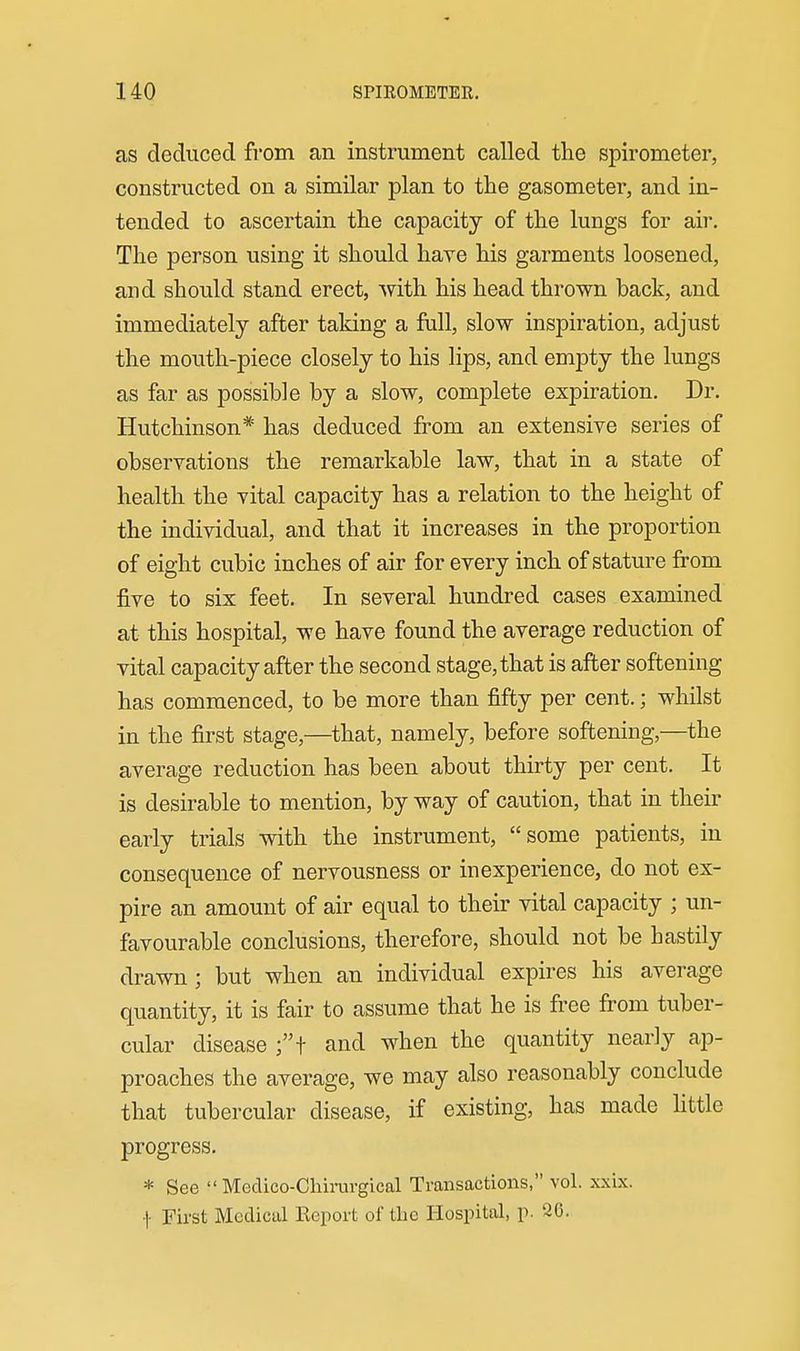 as deduced from an instrument called the spirometer, constructed on a similar plan to the gasometer, and in- tended to ascertain the capacity of the lungs for air-. The person using it should have his garments loosened, and should stand erect, with his head thrown back, and immediately after taking a fall, slow inspiration, adjust the mouth-piece closely to his lips, and empty the lungs as far as possible by a slow, complete expiration. Dr. Hutchinson* has deduced from an extensive series of observations the remarkable law, that in a state of health the vital capacity has a relation to the height of the individual, and that it increases in the proportion of eight cubic inches of air for every inch of stature from five to six feet. In several hundred cases examined at this hospital, we have found the average reduction of vital capacity after the second stage, that is after softening has commenced, to be more than fifty per cent.; whilst in the first stage,—that, namely, before softening,—the average reduction has been about thirty per cent. It is desirable to mention, by way of caution, that in their early trials with the instrument, some patients, in consequence of nervousness or inexperience, do not ex- pire an amount of air equal to their vital capacity ; un- favourable conclusions, therefore, should not be hastily drawn; but when an individual expires his average quantity, it is fair to assume that he is free from tuber- cular disease ;t and when the quantity nearly ap- proaches the average, we may also reasonably conclude that tubercular disease, if existing, has made httle progress. * See Medico-Cliinirgical Transactions, vol. xxix. •|- First Medical Keport of the Hospital, p. 26.