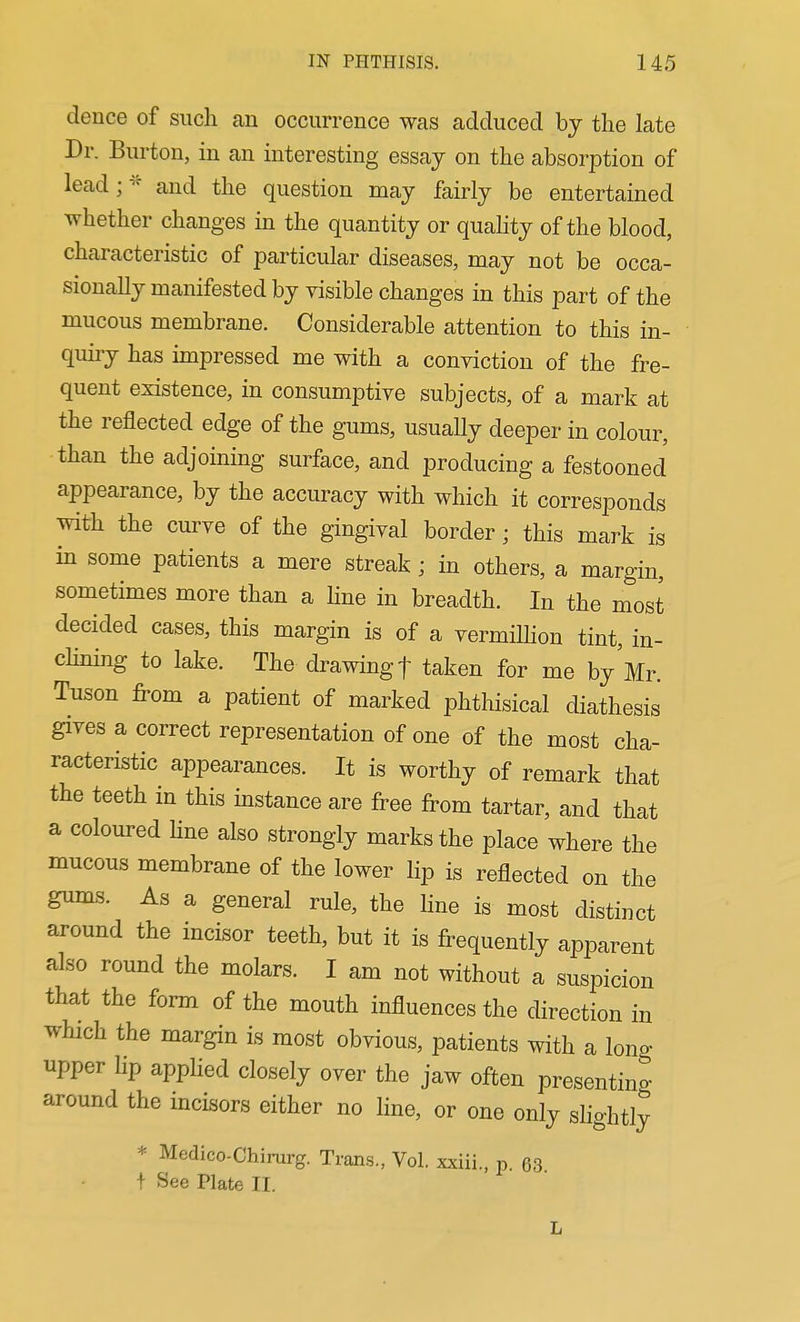 dence of such an occurrence was adduced by the late Dr. Burton, in an interesting essay on the absorption of lead;^'' and the question may fairly be entertained whether changes in the quantity or quahty of the blood, characteristic of particular diseases, may not be occa- sionally manifested by visible changes in this part of the mucous membrane. Considerable attention to this in- quiry has impressed me with a conviction of the fre- quent esistence, in consumptive subjects, of a mark at the reflected edge of the gums, usually deeper in colour, than the adjoining surface, and producing a festooned appearance, by the accuracy with which it corresponds with the curve of the gingival border; this mark is in some patients a mere streak ; in others, a margin, sometimes more than a line in breadth. In the most decided cases, this margin is of a vermilhon tint, in- chning to lake. The drawing f taken for me by Mr. Tuson from a patient of marked phthisical diathesis gives a correct representation of one of the most cha- racteristic appearances. It is worthy of remark that the teeth in this instance are free from tartar, and that a coloured hne also strongly marks the place where the mucous membrane of the lower lip is reflected on the gums. As a general rule, the line is most distinct around the incisor teeth, but it is frequently apparent also round the molars. I am not without a suspicion that the form of the mouth influences the direction in which the margin is most obvious, patients with a long upper lip applied closely over the jaw often presenting around the incisors either no line, or one only slightly * Medico-Chirurg. Trans., Vol. xxiii., p. 63 t See Plate II. L