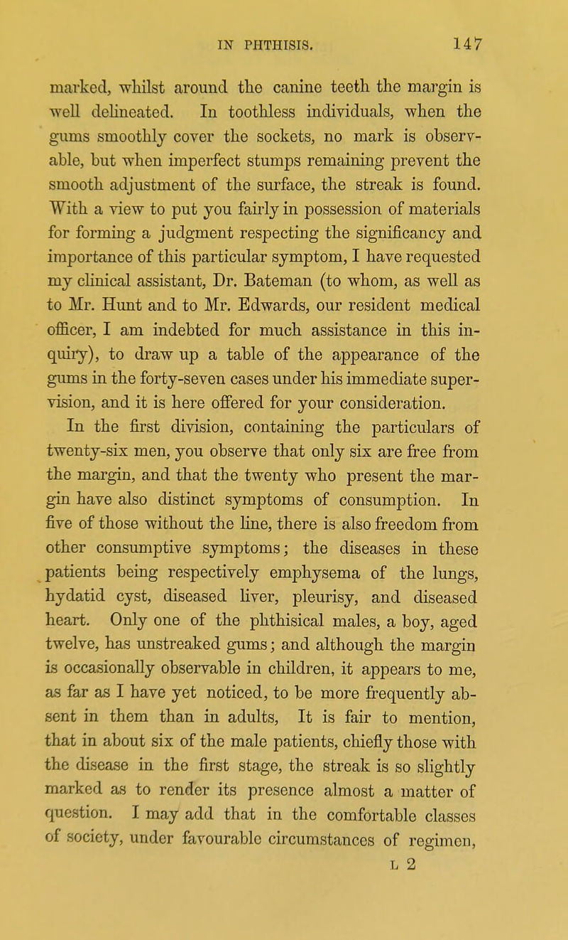 marked, whilst around the canine teeth the mai'gin is ■well deHneated. In toothless individuals, when the gums smoothly cover the sockets, no mark is observ- able, but when imperfect stumps remaining prevent the smooth adjustment of the surface, the streak is found. With a view to put you fairly in possession of materials for forming a judgment respecting the significancy and importance of this particular symptom, I have requested my cUnical assistant, Dr. Bateman (to whom, as well as to Mr. Hunt and to Mr. Edwards, our resident medical officer, I am indebted for much assistance in this in- quiiy), to draw up a table of the appearance of the gums in the forty-seven cases under his immediate super- vision, and it is here offered for your consideration. In the first division, containing the particulars of twenty-six men, you observe that only six are free from the margin, and that the twenty who present the mar- gin have also distinct symptoms of consumption. In five of those without the Hne, there is also freedom from other consumptive symptoms; the diseases in these patients being respectively emphysema of the lungs, hydatid cyst, diseased liver, pleurisy, and diseased heart. Only one of the phthisical males, a boy, aged twelve, has unstreaked gums; and although the margin is occasionally observable in children, it appears to me, as far as I have yet noticed, to be more frequently ab- sent in them than in adults, It is fair to mention, that in about six of the male patients, chiefly those with the disease in the first stage, the streak is so slightly marked as to render its presence almost a matter of question. I may add that in the comfortable classes of society, under favourable circumstances of regimen, L 2