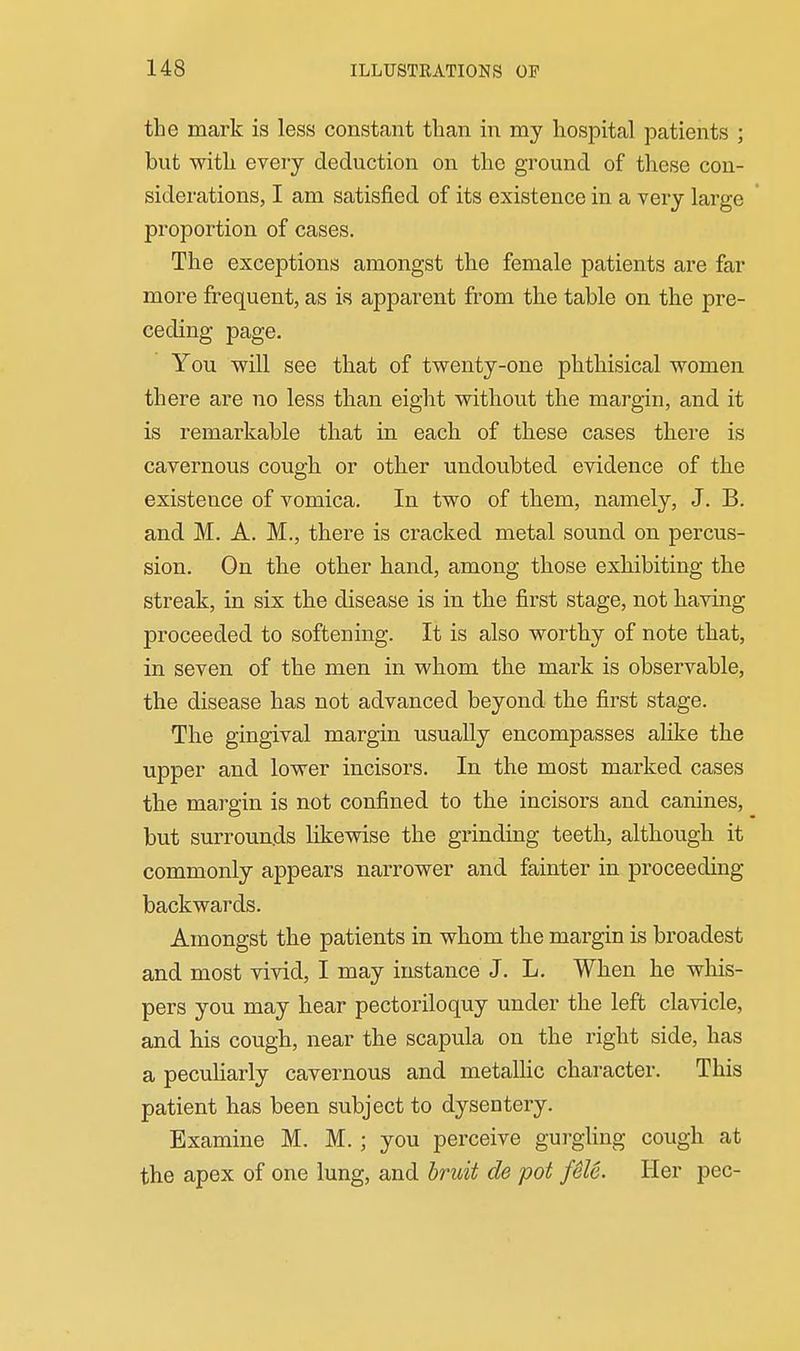 the mark is less constant than in my hospital patients ; but with every deduction on the ground of these con- siderations, I am satisfied of its existence in a very large proportion of cases. The exceptions amongst the female patients are far more frequent, as is apparent from the table on the pre- ceding page. You w^ill see that of twenty-one phthisical women there are no less than eight without the margin, and it is remarkable that in each of these cases there is cavernous cough or other undoubted evidence of the existence of vomica. In two of them, namely, J. B. and M. A. M., there is cracked metal sound on percus- sion. On the other hand, among those exhibiting the streak, in six the disease is in the first stage, not having proceeded to softening. It is also worthy of note that, in seven of the men in whom the mark is observable, the disease has not advanced beyond the first stage. The gingival margin usually encompasses alike the upper and lower incisors. In the most marked cases the margin is not confined to the incisors and canines, but surrounds likewise the grinding teeth, although it commonly appears narrower and fainter in proceeding backwards. Amongst the patients in whom the margin is broadest and most vivid, I may instance J. L. When he whis- pers you may hear pectoriloquy under the left clavicle, and his cough, near the scapula on the right side, has a pecuHarly cavernous and metaUic character. This patient has been subject to dysentery. Examine M. M.; you perceive gui-gUng cough at the apex of one lung, and bruit de pot feU. Her pec-