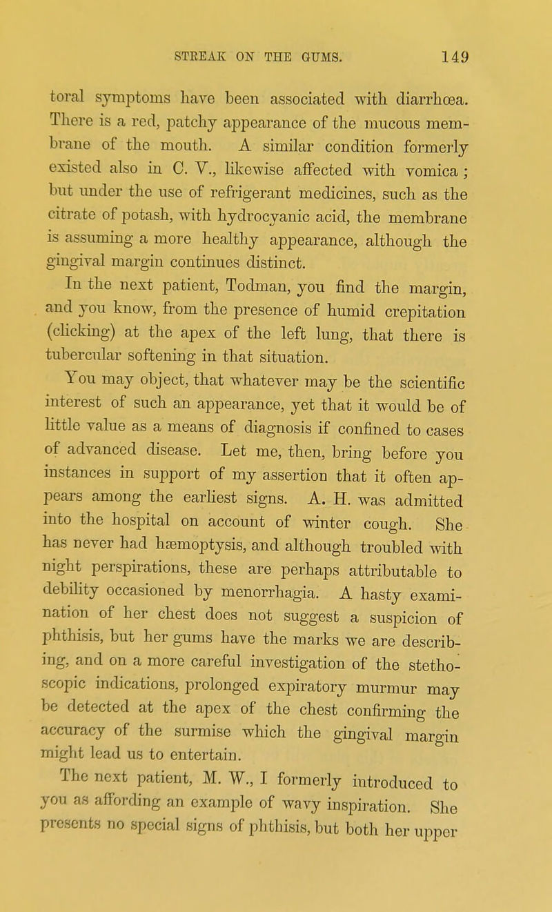toral symptoms have been associated with diarrha3a. There is a red, patchy appearance of the mucous mem- brane of the mouth. A similar condition formeiiy existed also in C. V., likewise affected with vomica; but under the use of refrigerant medicines, such as the citrate of potash, with hydrocyanic acid, the membrane is assuming a more healthy appearance, although the gingival margin continues distinct. In the next patient, Todman, you find the margin, and you know, from the presence of humid crepitation (choking) at the apex of the left lung, that there is tubercular softening in that situation. You may object, that whatever may be the scientific interest of such an appearance, yet that it would be of little value as a means of diagnosis if confined to cases of advanced disease. Let me, then, bring before you instances in support of my assertion that it often ap- pears among the earhest signs. A. H. was admitted into the hospital on account of winter cough. She has never had hsemoptysis, and although troubled with night perspirations, these are perhaps attributable to debility occasioned by monorrhagia. A hasty exami- nation of her chest does not suggest a suspicion of phthisis, but her gums have the marks we are describ- ing, and on a more careful investigation of the stetho- scopic indications, prolonged expiratory murmur may be detected at the apex of the chest confirming the accuracy of the surmise which the gingival maro-in might lead us to entertain. The next patient, M. W., I formerly introduced to you as affording an example of wavy inspiration. She presents no special signs of phthisis, but both her upper