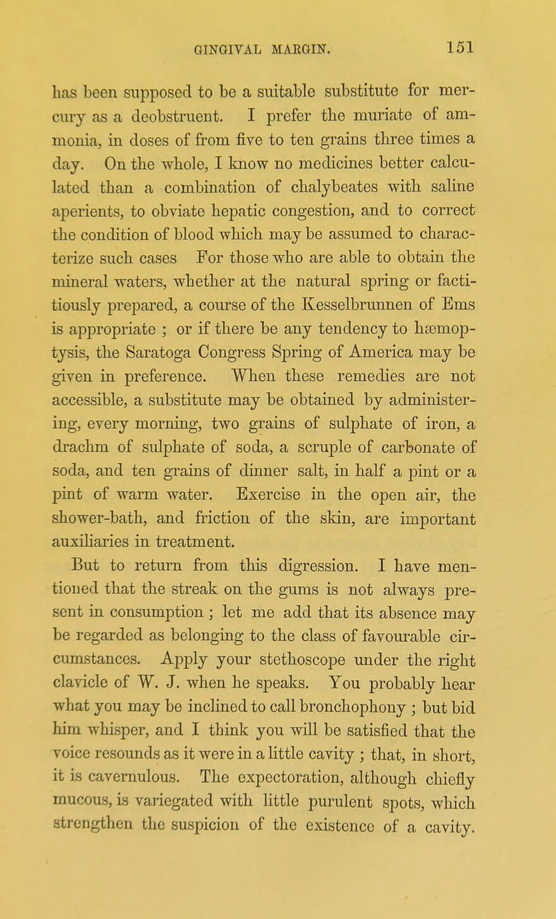 has been supposed to be a suitable substitute for mer- cury as a deobstruent. I prefer the muriate of am- monia, in doses of from five to ten grains three times a day. On the whole, I know no medicines better calcu- lated than a combination of chalybeates with saline aperients, to obviate hepatic congestion, and to correct the condition of blood which may be assumed to charac- terize such cases For those who are able to obtain the mineral waters, whether at the natural spring or facti- tiously prepared, a course of the Kesselbrunnen of Ems is appropriate ; or if there be any tendency to haemop- tysis, the Saratoga Congress Spring of America may be given in preference. When these remedies are not accessible, a substitute may be obtained by administer- ing, every morning, two grains of sulphate of iron, a drachm of sulphate of soda, a scruple of carbonate of soda, and ten grains of dinner salt, in half a pint or a pint of warm water. Exercise in the open air, the shower-bath, and friction of the skin, are important auxiharies in treatment. But to return from this digression. I have men- tioned that the streak on the gums is not always pre- sent in consumption ; let me add that its absence may be regarded as belonging to the class of favourable cir- cumstances. Apply your stethoscope under the right clavicle of W. J. when he speaks. You probably hear what you may be inclined to call bronchophony ; but bid him whisper, and I think you will be satisfied that the voice resounds as it were in a little cavity ; that, in short, it is cavernulous. The expectoration, although chiefly mucous, is variegated with little purulent spots, which strengthen the suspicion of the existence of a cavity.