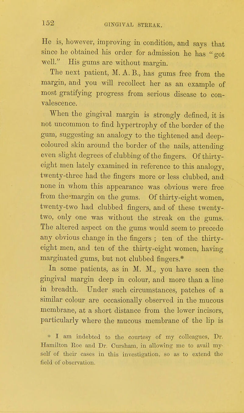 GINGllVAL STREAK. He is, however, improving in condition, and says that since he obtained his order for admission he has got •well. His gums are without margin. The next patient, M. A. B., has gums free from the margin, and you will recollect her as an example of most gratifying progress from serious disease to con- valescence. When the gingival margin is strongly defined, it is not uncommon to find hypertrophy of the border of the gum, suggesting an analogy to the tightened and deep- coloured skin around the border of the nails, attending even slight degrees of clubbing of the fingers. Of thirty- eight men lately examined in reference to this analogy, twenty-three had the fingers more or less clubbed, and none in whom this appearance was obvious were free from the-margin on the gums. Of thirty-eight women, twenty-two had clubbed fingers, and of these twenty- two, only one was without the streak on the gums. The altered aspect on the gums would seem to precede any obvious change in the fingers ; ten of the thirty- eight men, and ten of the thirty-eight women, having marginated gums, but not clubbed fingers.* In some patients, as in M. M., you have seen the gingival margin deep in colour, and more than a hue in breadth. Under such circumstances, patches of a similar colour are occasionally observed in the mucous membrane, at a short distance fi'om the lower incisors, particularly where the mucous membrane of the lip is * I am indebted to the courtesy of my colleagues, Dr. Hamilton Eoe and Dr. Cursham, in allowing me to avail my- self of their cases in this investigation, so as to extend the field of obseiTation.