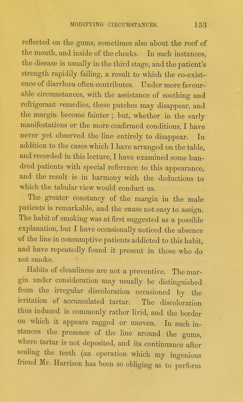 reflected on the gums, sometimes also about the roof of the mouth, and inside of the cheeks. In such instances, the disease is usually in the third stage, and the patient's strength rapidily faihng, a result to which the co-exist- ence of dian-hoea often contributes. Under more favour- able circumstances, with the assistance of soothing and refrigerant remedies, these patches may disappear, and the margin become fainter; but, whether in the early manifestations or the more confirmed conditions, I have never yet observed the Hne entirely to disappear. In addition to the cases which I have arranged on the table, and recorded in this lecture, I have examined some hun- dred patients with special reference to this appearance, and the result is in harmony with the deductions to which the tabular view would conduct us. The greater constancy of the margin in the male patients is remarkable, and the cause not easy to assign. The habit of smoking was at first suggested as a possible explanation, but I have occasionally noticed the absence of the Hne in consumptive patients addicted to this habit, and have repeatedly found it present in those who do not smoke. Habits of cleanHness are not a preventive. The mar- gin under consideration may usually be distinguished from the irregular discoloration occasioned by the irritation of accumulated tartar. The discoloration thus induced is commonly rather Hvid, and the border on which it appears ragged or uneven. In such in- stances the presence of the Hne around the gums, where tartar is not deposited, and its continuance after scaling the teeth (an operation which my ingenious friend Mr. Harrison has been so obliging as to perform
