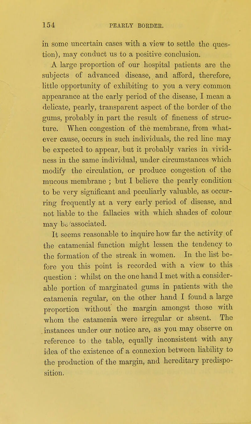 in some uncertain cases with a view to settle the ques- tion), may conduct us to a positive conclusion. A large proportion of our hospital patients are the subjects of advanced disease, and afford, therefore, little opportunity of exhibiting to you a very common appearance at the early period of the disease, I mean a delicate, pearly, transparent aspect of the border of the gums, probably in part the result of fineness of struc- ture. When congestion of the membrane, from what- ever cause, occurs in such individuals, the red hne may be expected to appear, but it probably varies in vivid- ness in the same individual, under circumstances which modify the circulation, or produce congestion of the mucous membrane ; but I beheve the pearly condition to be very significant and pecuharly valuable, as occur- ring frecfuently at a very early period of disease, and not hable to the fallacies with which shades of colour may be'associated. It seems reasonable to inquire how far the activity of the catamenial function might lessen the tendency to the formation of the streak in women. In the Ust be- fore you this point is recorded with a view to this question : whilst on the one hand I met with a consider- able portion of marginated gums in patients with the catamenia regular, on the other hand I found a large proportion without the margin amongst those with whom the catamenia were irregular or absent. The instances under our notice are, as you may observe on reference to the table, equally inconsistent with any idea of the existence of a connexion between liabihty to the production of the margin, and hereditary predispo- sition.